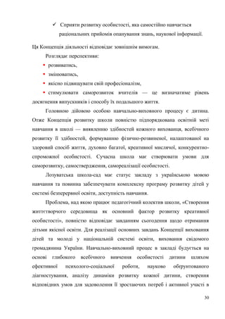 30
 Сприяти розвитку особистості, яка самостійно навчається
раціональних прийомів опанування знань, наукової інформації.
Ця Концепція діяльності відповідає зовнішнім вимогам.
Розглядає перспективи:
 розвиватись,
 змінюватись,
 якісно підвищувати свій професіоналізм,
 стимулювати саморозвиток вчителів — це визначатиме рівень
досягнення випускників і способу їх подальшого життя.
Головною дійовою особою навчально-виховного процесу є дитина.
Отже Концепція розвитку школи повністю підпорядкована освітній меті
навчання в школі — виявленню здібностей кожного вихованця, всебічного
розвитку її здібностей, формуванню фізично-розвиненої, налаштованої на
здоровий спосіб життя, духовно багатої, креативної мислячої, конкурентно-
спроможної особистості. Сучасна школа має створювати умови для
саморозвитку, самоствердження, самореалізації особистості.
Лозуватська школа-сад має статус закладу з українською мовою
навчання та повинна забезпечувати комплексну програму розвитку дітей у
системі безперервної освіти, доступність навчання.
Проблема, над якою працює педагогічний колектив школи, «Створення
життєтворчого середовища як основний фактор розвитку креативної
особистості», повністю відповідає завданням сьогодення щодо отримання
дітьми якісної освіти. Для реалізації основних завдань Концепції виховання
дітей та молоді у національній системі освіти, виховання свідомого
громадянина України. Навчально-виховний процес в закладі будується на
основі глибокого всебічного вивчення особистості дитини шляхом
ефективної психолого-соціальної роботи, науково обґрунтованого
діагностування, аналізу динаміки розвитку кожної дитини, створення
відповідних умов для задоволення її зростаючих потреб і активної участі в
 