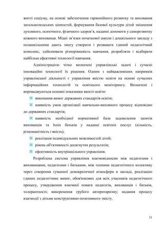 31
житті соціуму, на основі забезпечення гармонійного розвитку та виховання
загальнолюдських цінностей, формування базової культури дітей зміцнення
духовного, психічного, фізичного здоров’я, наданні допомоги у саморозвитку
кожного вихованця. Міцні зв’язки початкової школи і дошкільного закладу з
позашкільними дають змогу створити і розвивати єдиний педагогічний
комплекс, здійснювати різнорівневість навчання, розробляти і відбирати
найбільш ефективні технології навчання.
Адміністрацією чітко визначені управлінські задачі і сучасні
інноваційні технології їх рішення. Одним з найважливіших напрямків
управлінської діяльності є управління якістю освіти на основі сучасних
інформаційних технологій та освітнього моніторингу. Визначені і
впроваджуються основні показники якості освіти:
 виконання вимог державних стандартів освіти;
 наявність умов організації навчально-виховного процесу відповідно
до державних стандартів;
 наявність необхідної нормативної бази задоволення запитів
вихованців та їхніх батьків у наданні освітніх послуг (кількість,
різноманітність і якість);
 реалізація індивідуальних можливостей дітей;
 рівень об'єктивності досягнутих результатів;
 ефективність внутрішкільного управління.
Розроблена система управління взаємовідносин між педагогами і
вихованцями, педагогами і батьками, між членами педагогічного колективу
через створення гуманної демократичної атмосфери в закладі, реалізацію
єдиних педагогічних вимог, обов'язкових для всіх учасників педагогічного
процесу, утвердження взаємної поваги педагогів, вихованців і батьків,
толерантності; викоренення грубого авторитаризму; надання процесу
взаємодії з дітьми конструктивно-позитивного змісту.
 