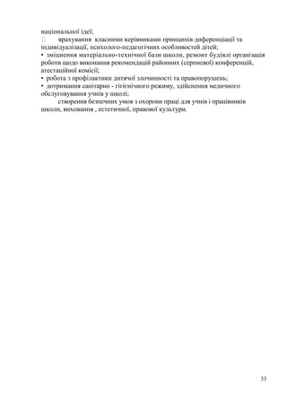33
національної ідеї;
врахування класними керівниками принципів диференціації та
індивідуалізації, психолого-педагогічних особливостей дітей;
• зміцнення матеріально-технічної бази школи, ремонт будівлі організація
роботи щодо виконання рекомендацій районних (серпневої) конференцій,
атестаційної комісії;
• робота з профілактики дитячої злочинності та правопорушень;
• дотримання санітарно - гігієнічного режиму, здійснення медичного
обслуговування учнів у школі;
створення безпечних умов з охорони праці для учнів і працівників
школи, виховання , естетичної, правової культури.
 