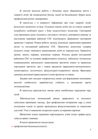 5
В системі ведеться робота з батьками щодо збереження життя і
здоров’я дітей. Це індивідуальні бесіди, лекції на батьківських зборах щодо
профілактики різних захворювань.
В школі-сад є в наявності інформація про стан здоров'я дітей,
результати медичного огляду. Складено списки дітей, які за станом здоров'я
потребують особливої уваги з боку педагогічного колективу. Санітарний
стан приміщень щодо теплового, світлового, питного, повітряного режиму за
наслідками перевірки районної СЕС відповідають Державним санітарним
правилам і нормам. Режим роботи закладу відповідає нормативно-правовим
актам та погоджений районною СЕС. Практично допустима сумарна
кількості годин тижневого навантаження дітей не порушується. Тривалість
уроків, занять, перерви, відповідає нормам. Розклад уроків погоджений
районною СЕС та головою профспілкового комітету, забезпечує оптимальне
співвідношення навчального навантаження протягом тижня та правильне
чергування протягом дня і тижня предметів природничо-математичного,
гуманітарного, естетичного, фізкультурно-оздоровчого циклів. Враховано
динаміку розумової працездатності учнів протягом та тижня.
Завдяки цим заходам створюються умови для формування позитивних
якостей особистості, виробляється стійкість у вихованців проти
тютюнопаління.
В школі-сад приділяється значна увага запобіганню порушення зору
дітей.
Забезпечується оптимальний рівень природного та штучного
освітлення приміщень закладу. Для профілактики погіршення зору у учнів
початкових класів та уроках проводяться фізкультхвилинки та гімнастики
для очей. Учні зі зниженою гостротою сидять за першими партами.
Щомісячно класні керівники пересаджують учнів згідно графіка руху
зліва на право і навпаки.
В школі проводяться заходи щодо:
 профілактики йодонедостатності;
 