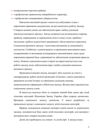 6
 попередження отруєння грибами;
 з профілактики травматизму невиробничого характеру;
 з профілактики захворювання туберкульозом.
Навчально-виховний процес в школі-сад побудовано згідно з
нормативно-правовими документами, які регламентують роботу закладу.
Створено належні умови для забезпечення прав і свобод учасників
навчально-виховного процесу. Заклад дотримується встановленого порядку
прийому, відрахування та переведення учнів із класу в клас, прийому і
звільнення з роботи педагогічних працівників і обслуговуючого персоналу.
Соціальною функцією закладу є підготовка вихованців до комунікації у
суспільстві. Співбесіди з адміністрацією та проведення анкетування серед
педпрацівників та вихованців підтверджують високий рівень знань щодо
нормативно-правової бази, спрямованої на забезпечення дотримання права на
освіту. Кожного навчального року в серпні на нараді аналізується стан
роботи закладу щодо забезпечення прав і свобод учасників навчально-
виховного процесу.
Проводяться виховні заходи, екскурсії. Діти залучені до участі у
самоврядуванні, роботі дитячої організації «Сонечко», мають можливість
працювати на комп’ютерах та отримувати додаткову наукову,
енциклопедичну інформацію в бібліотеці закладу. Велика увага приділяється
соціальному захисту учнів.
В школі-сад ведеться облік та створено повний банк даних про дітей
пільгових категорій. Відповідно Закону України «Про охорону дитинства»,
Програми соціального захисту дитинства. У школі розроблено та
проводяться заходи з соціального захисту дітей пільгових категорій.
Щороку складаються соціальні паспорти класів школи та дошкільного
закладу, поповнюється банк даних дітей пільгових категорій, для навчання і
виховання яких створені належні умови.
Дітей, які перебувають під опікою та дітей-сиріт в закладі немає.
 