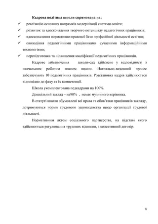 8
Кадрова політика школи спрямована на:
 реалізацію основних напрямків модернізації системи освіти;
 розвиток та вдосконалення творчого потенціалу педагогічних працівників;
 вдосконалення нормативно-правової бази професійної діяльності освітян;
 оволодіння педагогічними працівниками сучасними інформаційними
технологіями;
 перепідготовка та підвищення кваліфікації педагогічних працівників.
Кадрове забезпечення школи-сад здійснено у відповідності з
навчальним робочим планом школи. Навчально-виховний процес
забезпечують 10 педагогічних працівників. Розстановка кадрів здійснюється
відповідно до фаху та їх компетенції.
Школа укомплектована педкадрами на 100%.
Дошкільний заклад – на90% , немає музичного керівника.
В статуті школи обумовлені всі права та обов’язки працівників закладу,
дотримуються норми трудового законодавства щодо організації трудової
діяльності.
Нормативним актом соціального партнерства, на підставі якого
здійснюється регулювання трудових відносин, є колективний договір.
 