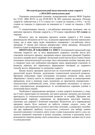 Методичні рекомендації щодо вивчення основ здоров’я
у 2014-2015 навчальному році
Типовими навчальними планами, затвердженими наказом МОН України
від 23.02. 2004 №132 та від 03.04.2012 № 409, вивчення предмета «Основи
здоров’я» здійснюється у 5-7-х класах по 1 годині на тиждень, у 8-9-х – по 0,5
години на тиждень (з переходом на навчання по 1 годині на тиждень з 2016
року).
У спеціалізованих школах з поглибленим вивченням іноземних мов на
вивчення предмета «Основи здоров’я» у 5-9 класах передбачено 0,5 години на
тиждень.
Кількість часу на вивчення предмета основи здоров’я у 8-9 класах
рекомендуємо збільшити на 0,5 год. за рахунок варіативної частини навчального
плану, що в свою чергу надає можливість поширення і поглиблення змісту
програми. У такому разі вчитель використовує чинну програму, збільшуючи
кількість годин на вивчення окремих тем програми.
ПРОГРАМА, ЇЇ ЗАВДАННЯ ТА ЗМІСТ. Інтегрований навчальний курс
«Основи здоров’я» має за мету формування здорового способу життя всіх
учасників освітнього процесу, виховання нового покоління громадян України,
для якого потреба вести здоровий і безпечний спосіб життя була б невід’ємною
складовою загальнолюдської культури, його викладання відіграє важливу роль
у створенні умов для здобування школярами знань, формування ставлення та
розвитку навичок, які сприятимуть формуванню мотивації до здорового
способу життя, збереженню та зміцненню здоров’я.
Базова модель програми ґрунтується на холістичній концепції здоров’я,
екологічній моделі безпеки, досягненнях гуманістичної психології розвитку.
Програма побудована через інтегроване поєднання елементів знань щодо
збереження і захисту життя та зміцнення здоров’я людини за концентричним
принципом, коли у кожному класі, відповідно до зростаючих пізнавальних і
психологічних особливостей учнів, згідно принципів системності та наступ-
ності, повторюються, розширюються та поглиблюються отримані учнями в
початковій школі знання.
Особливості впровадження програми з основ здоров’я полягають у тому,
що її зміст акцентовано на питаннях, які мають реальне значення для підлітків,
враховують їх соціально-психологічний розвиток та потреби. Програма має
превентивний характер, спрямована на формування життєвих навичок,
ключових для здорової і безпечної поведінки. Педагогічні дії у впровадженні
програми мають бути націлені на набуття учнями опорних знань, які
дозволяють орієнтуватися в сутності життєвих ситуацій, у адекватних способах
дій при вирішенні проблем; психологічних установок для вибору певних
моделей поведінки і готовність діяти згідно з ними в реальному житті; умінь та
навичок впевненої поведінки в різних ситуаціях, оскільки в реальному житті
різноманітні чинники ризику діють комплексно, впливаючи залежно від їх сили
та умов реалізації.
 