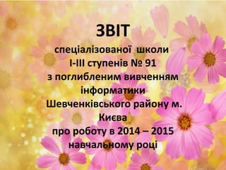 ЗВІТ
спеціалізованої школи
І-ІІІ ступенів № 91
з поглибленим вивченням
інформатики
Шевченківського району м.
Києва
про роботу в 2014 – 2015
навчальному році
 