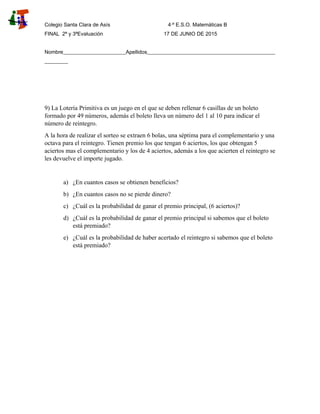 Colegio Santa Clara de Asís 4·º E.S.O. Matemáticas B
FINAL 2ª y 3ªEvaluación 17 DE JUNIO DE 2015
Nombre________________________Apellidos_________________________________________________
_________
9) La Lotería Primitiva es un juego en el que se deben rellenar 6 casillas de un boleto
formado por 49 números, además el boleto lleva un número del 1 al 10 para indicar el
número de reintegro.
A la hora de realizar el sorteo se extraen 6 bolas, una séptima para el complementario y una
octava para el reintegro. Tienen premio los que tengan 6 aciertos, los que obtengan 5
aciertos mas el complementario y los de 4 aciertos, además a los que acierten el reintegro se
les devuelve el importe jugado.
a) ¿En cuantos casos se obtienen beneficios?
b) ¿En cuantos casos no se pierde dinero?
c) ¿Cuál es la probabilidad de ganar el premio principal, (6 aciertos)?
d) ¿Cuál es la probabilidad de ganar el premio principal si sabemos que el boleto
está premiado?
e) ¿Cuál es la probabilidad de haber acertado el reintegro si sabemos que el boleto
está premiado?
 