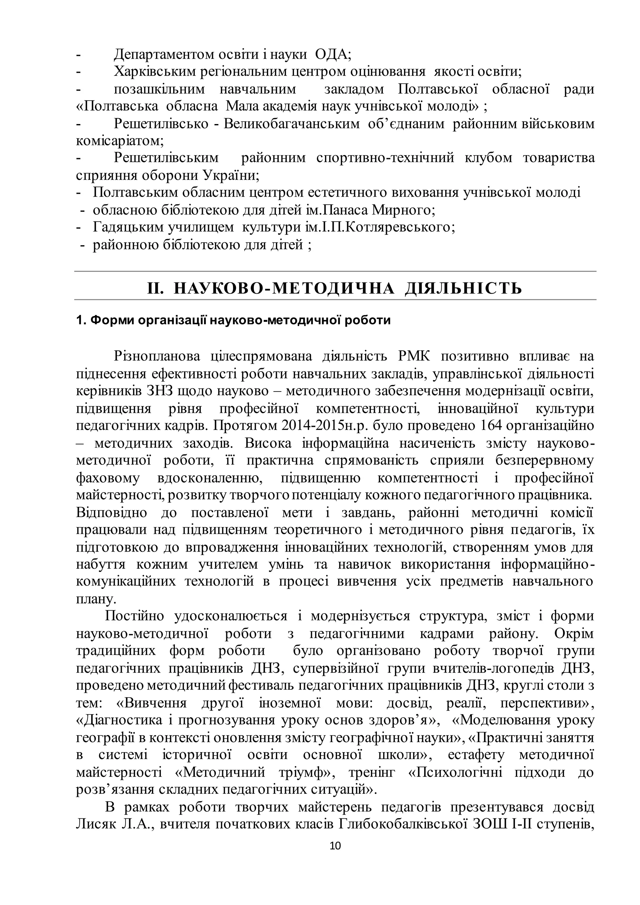 10
- Департаментом освіти і науки ОДА;
- Харківським регіональним центром оцінювання якості освіти;
- позашкільним навчальним закладом Полтавської обласної ради
«Полтавська обласна Мала академія наук учнівської молоді» ;
- Решетилівсько - Великобагачанським об’єднаним районним військовим
комісаріатом;
- Решетилівським районним спортивно-технічний клубом товариства
сприяння оборони України;
- Полтавським обласним центром естетичного виховання учнівської молоді
- обласною бібліотекою для дітей ім.Панаса Мирного;
- Гадяцьким училищем культури ім.І.П.Котляревського;
- районною бібліотекою для дітей ;
ІІ. НАУКОВО-МЕТОДИЧНА ДІЯЛЬНІСТЬ
1. Форми організації науково-методичної роботи
Різнопланова цілеспрямована діяльність РМК позитивно впливає на
піднесення ефективності роботи навчальних закладів, управлінської діяльності
керівників ЗНЗ щодо науково – методичного забезпечення модернізації освіти,
підвищення рівня професійної компетентності, інноваційної культури
педагогічних кадрів. Протягом 2014-2015н.р. було проведено 164 організаційно
– методичних заходів. Висока інформаційна насиченість змісту науково-
методичної роботи, її практична спрямованість сприяли безперервному
фаховому вдосконаленню, підвищенню компетентності і професійної
майстерності, розвитку творчогопотенціалу кожного педагогічного працівника.
Відповідно до поставленої мети і завдань, районні методичні комісії
працювали над підвищенням теоретичного і методичного рівня педагогів, їх
підготовкою до впровадження інноваційних технологій, створенням умов для
набуття кожним учителем умінь та навичок використання інформаційно-
комунікаційних технологій в процесі вивчення усіх предметів навчального
плану.
Постійно удосконалюється і модернізується структура, зміст і форми
науково-методичної роботи з педагогічними кадрами району. Окрім
традиційних форм роботи було організовано роботу творчої групи
педагогічних працівників ДНЗ, супервізійної групи вчителів-логопедів ДНЗ,
проведено методичнийфестиваль педагогічних працівників ДНЗ, круглі столи з
тем: «Вивчення другої іноземної мови: досвід, реалії, перспективи»,
«Діагностика і прогнозування уроку основ здоров’я», «Моделювання уроку
географії в контексті оновлення змісту географічної науки», «Практичні заняття
в системі історичної освіти основної школи», естафету методичної
майстерності «Методичний тріумф», тренінг «Психологічні підходи до
розв’язання складних педагогічних ситуацій».
В рамках роботи творчих майстерень педагогів презентувався досвід
Лисяк Л.А., вчителя початкових класів Глибокобалківської ЗОШ І-ІІ ступенів,
 