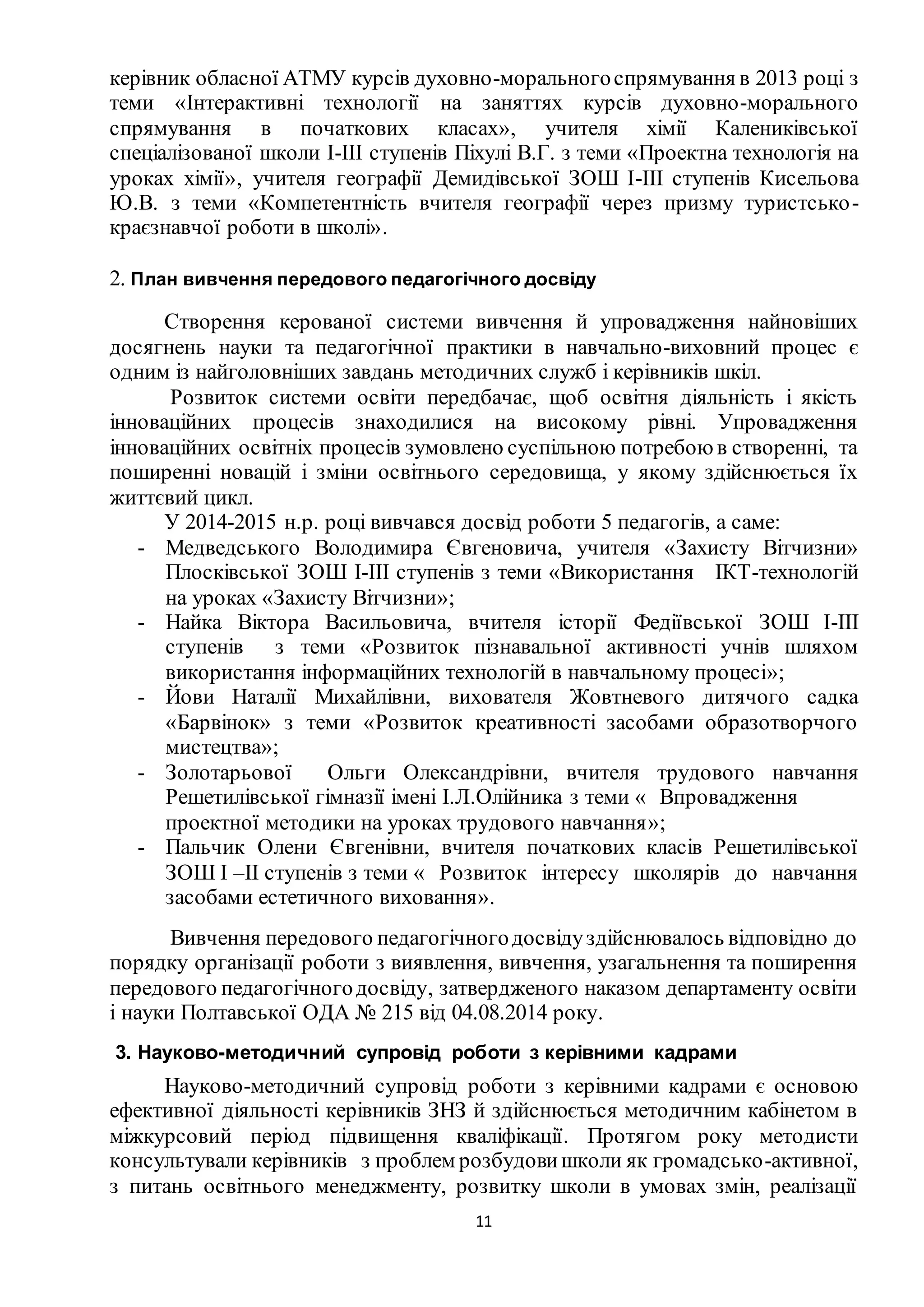 11
керівник обласної АТМУ курсів духовно-моральногоспрямування в 2013 році з
теми «Інтерактивні технології на заняттях курсів духовно-морального
спрямування в початкових класах», учителя хімії Калениківської
спеціалізованої школи І-ІІІ ступенів Піхулі В.Г. з теми «Проектна технологія на
уроках хімії», учителя географії Демидівської ЗОШ І-ІІІ ступенів Кисельова
Ю.В. з теми «Компетентність вчителя географії через призму туристсько-
краєзнавчої роботи в школі».
2. План вивчення передового педагогічного досвіду
Створення керованої системи вивчення й упровадження найновіших
досягнень науки та педагогічної практики в навчально-виховний процес є
одним із найголовніших завдань методичних служб і керівників шкіл.
Розвиток системи освіти передбачає, щоб освітня діяльність і якість
інноваційних процесів знаходилися на високому рівні. Упровадження
інноваційних освітніх процесів зумовлено суспільною потребоюв створенні, та
поширенні новацій і зміни освітнього середовища, у якому здійснюється їх
життєвий цикл.
У 2014-2015 н.р. році вивчався досвід роботи 5 педагогів, а саме:
- Медведського Володимира Євгеновича, учителя «Захисту Вітчизни»
Плосківської ЗОШ І-ІІІ ступенів з теми «Використання ІКТ-технологій
на уроках «Захисту Вітчизни»;
- Найка Віктора Васильовича, вчителя історії Федіївської ЗОШ І-ІІІ
ступенів з теми «Розвиток пізнавальної активності учнів шляхом
використання інформаційних технологій в навчальному процесі»;
- Йови Наталії Михайлівни, вихователя Жовтневого дитячого садка
«Барвінок» з теми «Розвиток креативності засобами образотворчого
мистецтва»;
- Золотарьової Ольги Олександрівни, вчителя трудового навчання
Решетилівської гімназії імені І.Л.Олійника з теми « Впровадження
проектної методики на уроках трудового навчання»;
- Пальчик Олени Євгенівни, вчителя початкових класів Решетилівської
ЗОШ І –ІІ ступенів з теми « Розвиток інтересу школярів до навчання
засобами естетичного виховання».
Вивчення передового педагогічногодосвідуздійснювалось відповідно до
порядку організації роботи з виявлення, вивчення, узагальнення та поширення
передового педагогічногодосвіду, затвердженого наказом департаменту освіти
і науки Полтавської ОДА № 215 від 04.08.2014 року.
3. Науково-методичний супровід роботи з керівними кадрами
Науково-методичний супровід роботи з керівними кадрами є основою
ефективної діяльності керівників ЗНЗ й здійснюється методичним кабінетом в
міжкурсовий період підвищення кваліфікації. Протягом року методисти
консультували керівників з проблем розбудовишколи як громадсько-активної,
з питань освітнього менеджменту, розвитку школи в умовах змін, реалізації
 
