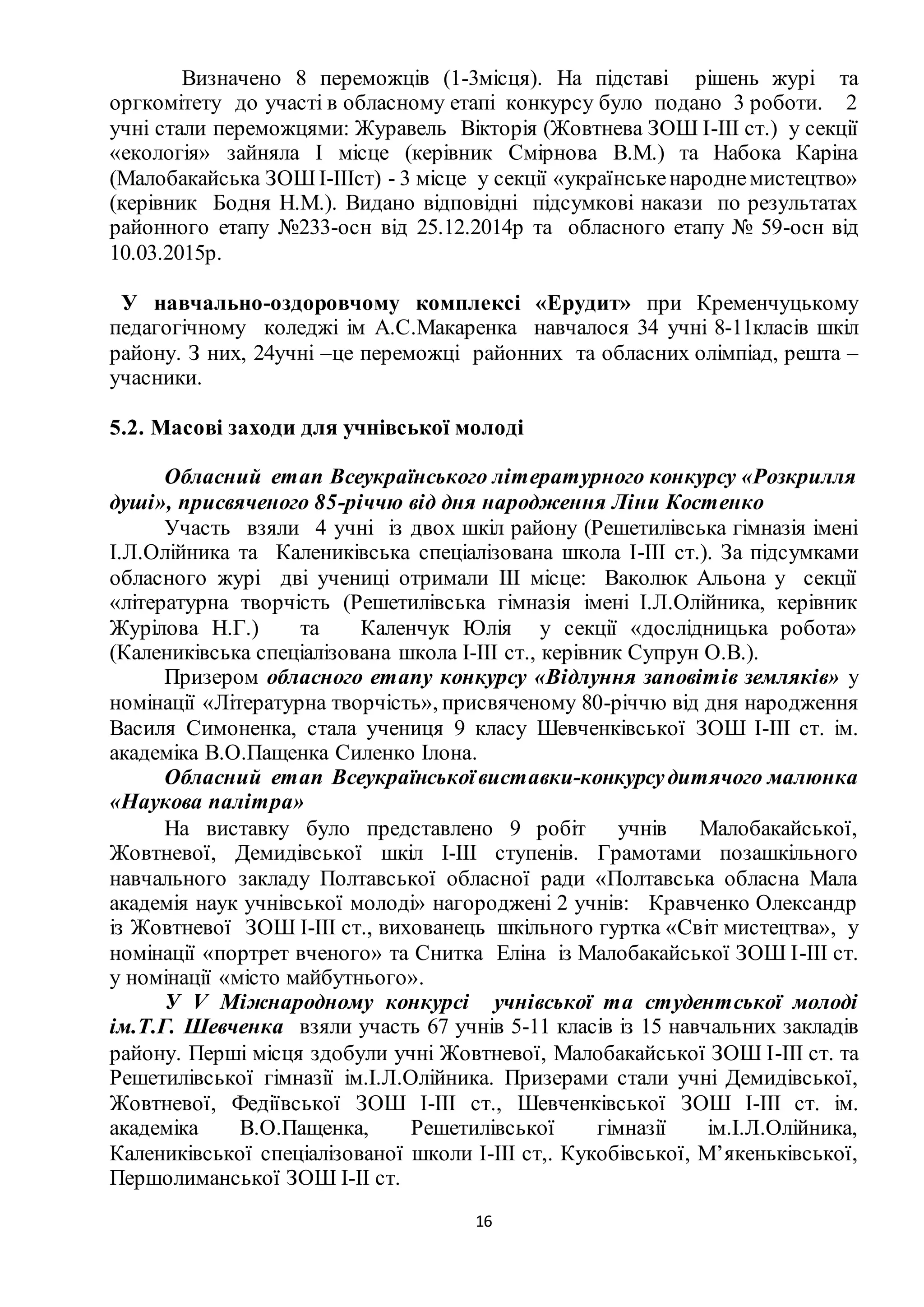 16
Визначено 8 переможців (1-3місця). На підставі рішень журі та
оргкомітету до участі в обласному етапі конкурсу було подано 3 роботи. 2
учні стали переможцями: Журавель Вікторія (Жовтнева ЗОШ І-ІІІ ст.) у секції
«екологія» зайняла І місце (керівник Смірнова В.М.) та Набока Каріна
(Малобакайська ЗОШІ-ІІІст) - 3 місце у секції «українськенароднемистецтво»
(керівник Бодня Н.М.). Видано відповідні підсумкові накази по результатах
районного етапу №233-осн від 25.12.2014р та обласного етапу № 59-осн від
10.03.2015р.
У навчально-оздоровчому комплексі «Ерудит» при Кременчуцькому
педагогічному коледжі ім А.С.Макаренка навчалося 34 учні 8-11класів шкіл
району. З них, 24учні –це переможці районних та обласних олімпіад, решта –
учасники.
5.2. Масові заходи для учнівської молоді
Обласний етап Всеукраїнського літературного конкурсу «Розкрилля
душі», присвяченого 85-річчю від дня народження Ліни Костенко
Участь взяли 4 учні із двох шкіл району (Решетилівська гімназія імені
І.Л.Олійника та Калениківська спеціалізована школа І-ІІІ ст.). За підсумками
обласного журі дві учениці отримали ІІІ місце: Ваколюк Альона у секції
«літературна творчість (Решетилівська гімназія імені І.Л.Олійника, керівник
Журілова Н.Г.) та Каленчук Юлія у секції «дослідницька робота»
(Калениківська спеціалізована школа І-ІІІ ст., керівник Супрун О.В.).
Призером обласного етапу конкурсу «Відлуння заповітів земляків» у
номінації «Літературна творчість», присвяченому 80-річчю від дня народження
Василя Симоненка, стала учениця 9 класу Шевченківської ЗОШ І-ІІІ ст. ім.
академіка В.О.Пащенка Силенко Ілона.
Обласний етап Всеукраїнськоївиставки-конкурсудитячого малюнка
«Наукова палітра»
На виставку було представлено 9 робіт учнів Малобакайської,
Жовтневої, Демидівської шкіл І-ІІІ ступенів. Грамотами позашкільного
навчального закладу Полтавської обласної ради «Полтавська обласна Мала
академія наук учнівської молоді» нагороджені 2 учнів: Кравченко Олександр
із Жовтневої ЗОШ І-ІІІ ст., вихованець шкільного гуртка «Світ мистецтва», у
номінації «портрет вченого» та Снитка Еліна із Малобакайської ЗОШ І-ІІІ ст.
у номінації «місто майбутнього».
У V Міжнародному конкурсі учнівської та студентської молоді
ім.Т.Г. Шевченка взяли участь 67 учнів 5-11 класів із 15 навчальних закладів
району. Перші місця здобули учні Жовтневої, Малобакайської ЗОШ І-ІІІ ст. та
Решетилівської гімназії ім.І.Л.Олійника. Призерами стали учні Демидівської,
Жовтневої, Федіївської ЗОШ І-ІІІ ст., Шевченківської ЗОШ І-ІІІ ст. ім.
академіка В.О.Пащенка, Решетилівської гімназії ім.І.Л.Олійника,
Калениківської спеціалізованої школи І-ІІІ ст,. Кукобівської, М’якеньківської,
Першолиманської ЗОШ І-ІІ ст.
 