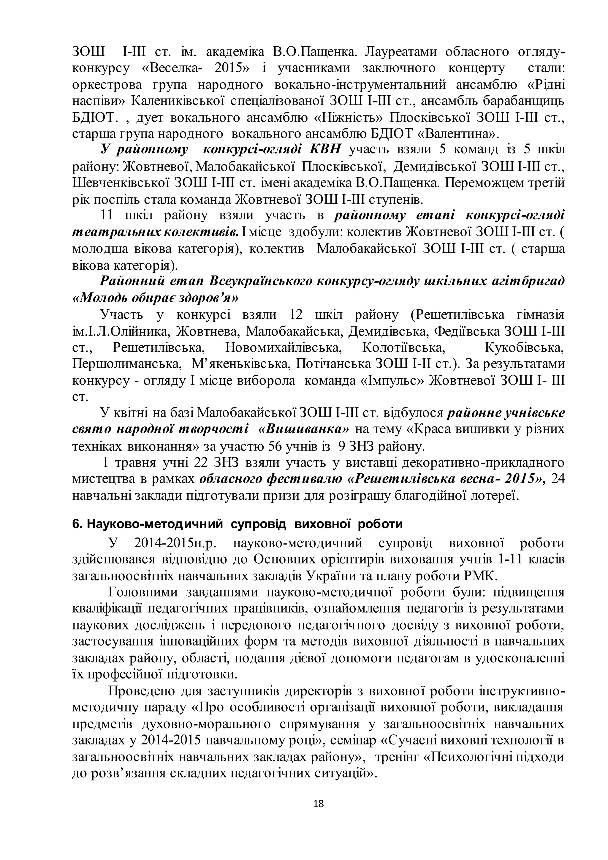 18
ЗОШ І-ІІІ ст. ім. академіка В.О.Пащенка. Лауреатами обласного огляду-
конкурсу «Веселка- 2015» і учасниками заключного концерту стали:
оркестрова група народного вокально-інструментальний ансамблю «Рідні
наспіви» Калениківської спеціалізованої ЗОШ І-ІІІ ст., ансамбль барабанщиць
БДЮТ. , дует вокального ансамблю «Ніжність» Плосківської ЗОШ І-ІІІ ст.,
старша група народного вокального ансамблю БДЮТ «Валентина».
У районному конкурсі-огляді КВН участь взяли 5 команд із 5 шкіл
району: Жовтневої, Малобакайської Плосківської, Демидівської ЗОШ І-ІІІ ст.,
Шевченківської ЗОШ І-ІІІ ст. імені академіка В.О.Пащенка. Переможцем третій
рік поспіль стала команда Жовтневої ЗОШ І-ІІІ ступенів.
11 шкіл району взяли участь в районному етапі конкурсі-огляді
театральних колективів.Імісце здобули: колектив Жовтневої ЗОШ І-ІІІ ст. (
молодша вікова категорія), колектив Малобакайської ЗОШ І-ІІІ ст. ( старша
вікова категорія).
Районний етап Всеукраїнського конкурсу-огляду шкільних агітбригад
«Молодь обирає здоров’я»
Участь у конкурсі взяли 12 шкіл району (Решетилівська гімназія
ім.І.Л.Олійника, Жовтнева, Малобакайська, Демидівська, Федіївська ЗОШ І-ІІІ
ст., Решетилівська, Новомихайлівська, Колотіївська, Кукобівська,
Першолиманська, М’якеньківська, Потічанська ЗОШ І-ІІ ст.). За результатами
конкурсу - огляду І місце виборола команда «Імпульс» Жовтневої ЗОШ І- ІІІ
ст.
У квітні на базі Малобакайської ЗОШ І-ІІІ ст. відбулося районне учнівське
свято народної творчості «Вишиванка» на тему «Краса вишивки у різних
техніках виконання» за участю 56 учнів із 9 ЗНЗ району.
1 травня учні 22 ЗНЗ взяли участь у виставці декоративно-прикладного
мистецтва в рамках обласного фестивалю «Решетилівська весна- 2015», 24
навчальні заклади підготували призи для розіграшу благодійної лотереї.
6. Науково-методичний супровід виховної роботи
У 2014-2015н.р. науково-методичний супровід виховної роботи
здійснювався відповідно до Основних орієнтирів виховання учнів 1-11 класів
загальноосвітніх навчальних закладів України та плану роботи РМК.
Головними завданнями науково-методичної роботи були: підвищення
кваліфікації педагогічних працівників, ознайомлення педагогів із результатами
наукових досліджень і передового педагогічного досвіду з виховної роботи,
застосування інноваційних форм та методів виховної діяльності в навчальних
закладах району, області, подання дієвої допомоги педагогам в удосконаленні
їх професійної підготовки.
Проведено для заступників директорів з виховної роботи інструктивно-
методичну нараду «Про особливості організації виховної роботи, викладання
предметів духовно-морального спрямування у загальноосвітніх навчальних
закладах у 2014-2015 навчальному році», семінар «Сучасні виховні технології в
загальноосвітніх навчальних закладах району», тренінг «Психологічні підходи
до розв’язання складних педагогічних ситуацій».
 