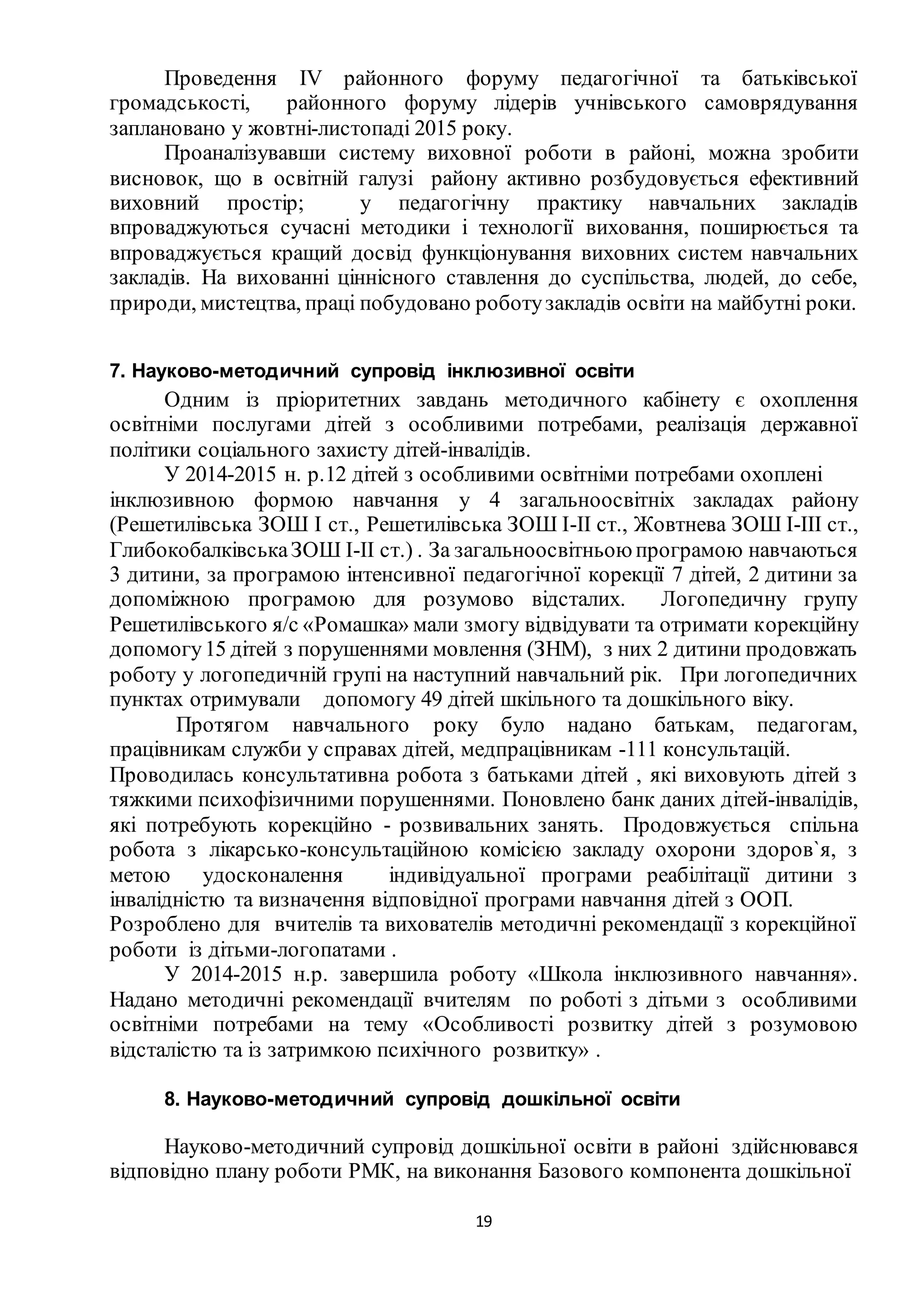 19
Проведення ІV районного форуму педагогічної та батьківської
громадськості, районного форуму лідерів учнівського самоврядування
заплановано у жовтні-листопаді 2015 року.
Проаналізувавши систему виховної роботи в районі, можна зробити
висновок, що в освітній галузі району активно розбудовується ефективний
виховний простір; у педагогічну практику навчальних закладів
впроваджуються сучасні методики і технології виховання, поширюється та
впроваджується кращий досвід функціонування виховних систем навчальних
закладів. На вихованні ціннісного ставлення до суспільства, людей, до себе,
природи, мистецтва, праці побудовано роботузакладів освіти на майбутні роки.
7. Науково-методичний супровід інклюзивної освіти
Одним із пріоритетних завдань методичного кабінету є охоплення
освітніми послугами дітей з особливими потребами, реалізація державної
політики соціального захисту дітей-інвалідів.
У 2014-2015 н. р.12 дітей з особливими освітніми потребами охоплені
інклюзивною формою навчання у 4 загальноосвітніх закладах району
(Решетилівська ЗОШ I cт., Решетилівська ЗОШ I-II ст., Жовтнева ЗОШ I-III ст.,
ГлибокобалківськаЗОШ I-II ст.) . За загальноосвітньоюпрограмою навчаються
3 дитини, за програмою інтенсивної педагогічної корекції 7 дітей, 2 дитини за
допоміжною програмою для розумово відсталих. Логопедичну групу
Решетилівського я/с «Ромашка» мали змогу відвідувати та отримати корекційну
допомогу15 дітей з порушеннями мовлення (ЗНМ), з них 2 дитини продовжать
роботу у логопедичній групі на наступний навчальний рік. При логопедичних
пунктах отримували допомогу 49 дітей шкільного та дошкільного віку.
Протягом навчального року було надано батькам, педагогам,
працівникам служби у справах дітей, медпрацівникам -111 консультацій.
Проводилась консультативна робота з батьками дітей , які виховують дітей з
тяжкими психофізичними порушеннями. Поновлено банк даних дітей-інвалідів,
які потребують корекційно - розвивальних занять. Продовжується спільна
робота з лікарсько-консультаційною комісією закладу охорони здоров`я, з
метою удосконалення індивідуальної програми реабілітації дитини з
інвалідністю та визначення відповідної програми навчання дітей з ООП.
Розроблено для вчителів та вихователів методичні рекомендації з корекційної
роботи із дітьми-логопатами .
У 2014-2015 н.р. завершила роботу «Школа інклюзивного навчання».
Надано методичні рекомендації вчителям по роботі з дітьми з особливими
освітніми потребами на тему «Особливості розвитку дітей з розумовою
відсталістю та із затримкою психічного розвитку» .
8. Науково-методичний супровід дошкільної освіти
Науково-методичний супровід дошкільної освіти в районі здійснювався
відповідно плану роботи РМК, на виконання Базового компонента дошкільної
 
