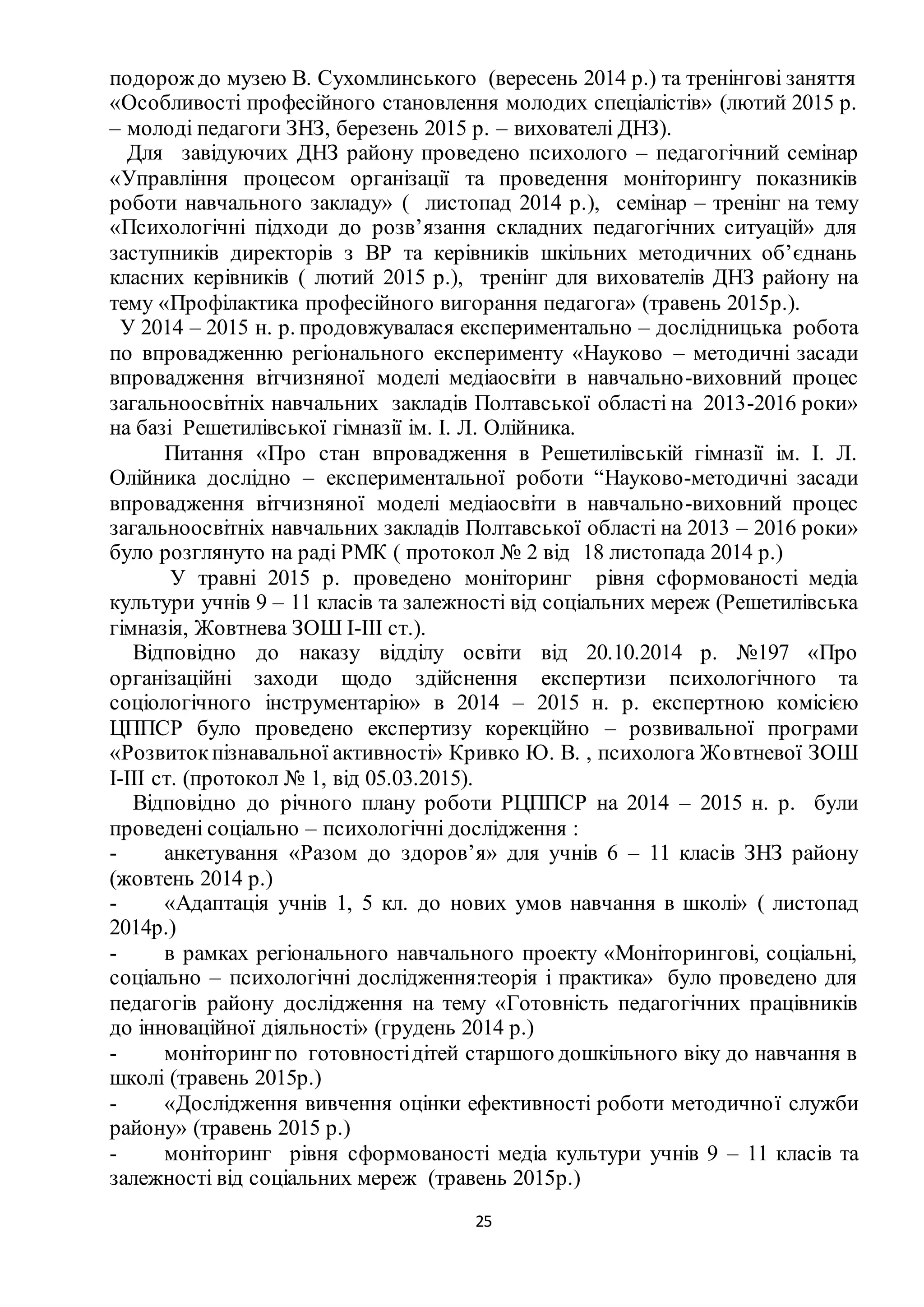 25
подорож до музею В. Сухомлинського (вересень 2014 р.) та тренінгові заняття
«Особливості професійного становлення молодих спеціалістів» (лютий 2015 р.
– молоді педагоги ЗНЗ, березень 2015 р. – вихователі ДНЗ).
Для завідуючих ДНЗ району проведено психолого – педагогічний семінар
«Управління процесом організації та проведення моніторингу показників
роботи навчального закладу» ( листопад 2014 р.), семінар – тренінг на тему
«Психологічні підходи до розв’язання складних педагогічних ситуацій» для
заступників директорів з ВР та керівників шкільних методичних об’єднань
класних керівників ( лютий 2015 р.), тренінг для вихователів ДНЗ району на
тему «Профілактика професійного вигорання педагога» (травень 2015р.).
У 2014 – 2015 н. р. продовжувалася експериментально – дослідницька робота
по впровадженню регіонального експерименту «Науково – методичні засади
впровадження вітчизняної моделі медіаосвіти в навчально-виховний процес
загальноосвітніх навчальних закладів Полтавської області на 2013-2016 роки»
на базі Решетилівської гімназії ім. І. Л. Олійника.
Питання «Про стан впровадження в Решетилівській гімназії ім. І. Л.
Олійника дослідно – експериментальної роботи “Науково-методичні засади
впровадження вітчизняної моделі медіаосвіти в навчально-виховний процес
загальноосвітніх навчальних закладів Полтавської області на 2013 – 2016 роки»
було розглянуто на раді РМК ( протокол № 2 від 18 листопада 2014 р.)
У травні 2015 р. проведено моніторинг рівня сформованості медіа
культури учнів 9 – 11 класів та залежності від соціальних мереж (Решетилівська
гімназія, Жовтнева ЗОШ І-ІІІ ст.).
Відповідно до наказу відділу освіти від 20.10.2014 р. №197 «Про
організаційні заходи щодо здійснення експертизи психологічного та
соціологічного інструментарію» в 2014 – 2015 н. р. експертною комісією
ЦППСР було проведено експертизу корекційно – розвивальної програми
«Розвитокпізнавальної активності» Кривко Ю. В. , психолога Жовтневої ЗОШ
І-ІІІ ст. (протокол № 1, від 05.03.2015).
Відповідно до річного плану роботи РЦППСР на 2014 – 2015 н. р. були
проведені соціально – психологічні дослідження :
- анкетування «Разом до здоров’я» для учнів 6 – 11 класів ЗНЗ району
(жовтень 2014 р.)
- «Адаптація учнів 1, 5 кл. до нових умов навчання в школі» ( листопад
2014р.)
- в рамках регіонального навчального проекту «Моніторингові, соціальні,
соціально – психологічні дослідження:теорія і практика» було проведено для
педагогів району дослідження на тему «Готовність педагогічних працівників
до інноваційної діяльності» (грудень 2014 р.)
- моніторинг по готовностідітей старшого дошкільного віку до навчання в
школі (травень 2015р.)
- «Дослідження вивчення оцінки ефективності роботи методичної служби
району» (травень 2015 р.)
- моніторинг рівня сформованості медіа культури учнів 9 – 11 класів та
залежності від соціальних мереж (травень 2015р.)
 