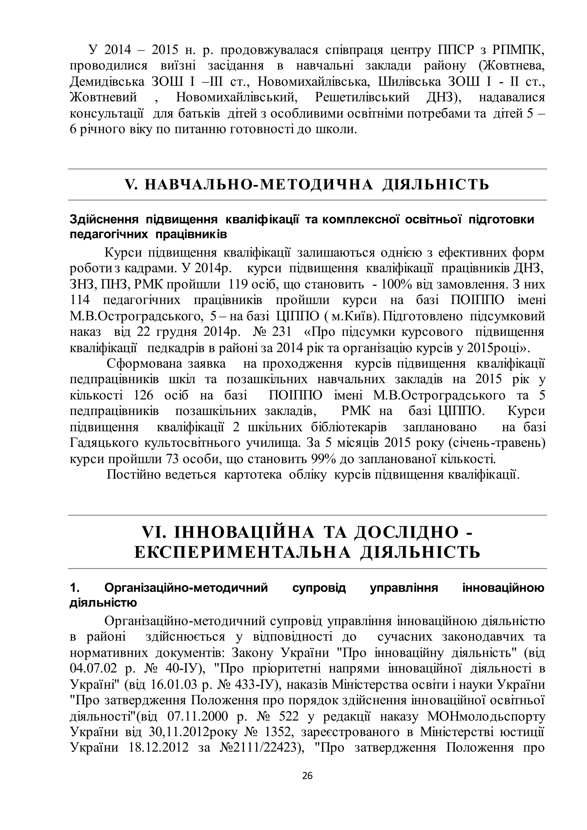 26
У 2014 – 2015 н. р. продовжувалася співпраця центру ППСР з РПМПК,
проводилися виїзні засідання в навчальні заклади району (Жовтнева,
Демидівська ЗОШ І –ІІІ ст., Новомихайлівська, Шилівська ЗОШ І - ІІ ст.,
Жовтневий , Новомихайлівський, Решетилівський ДНЗ), надавалися
консультації для батьків дітей з особливими освітніми потребами та дітей 5 –
6 річного віку по питанню готовності до школи.
V. НАВЧАЛЬНО-МЕТОДИЧНА ДІЯЛЬНІСТЬ
Здійснення підвищення кваліфікації та комплексної освітньої підготовки
педагогічних працівників
Курси підвищення кваліфікації залишаються однією з ефективних форм
роботиз кадрами. У 2014р. курси підвищення кваліфікації працівників ДНЗ,
ЗНЗ, ПНЗ, РМК пройшли 119 осіб, що становить - 100% від замовлення. З них
114 педагогічних працівників пройшли курси на базі ПОІППО імені
М.В.Остроградського, 5 – на базі ЦІППО ( м.Київ). Підготовлено підсумковий
наказ від 22 грудня 2014р. № 231 «Про підсумки курсового підвищення
кваліфікації педкадрів в районі за 2014 рік та організацію курсів у 2015році».
Сформована заявка на проходження курсів підвищення кваліфікації
педпрацівників шкіл та позашкільних навчальних закладів на 2015 рік у
кількості 126 осіб на базі ПОІППО імені М.В.Остроградського та 5
педпрацівників позашкільних закладів, РМК на базі ЦІППО. Курси
підвищення кваліфікації 2 шкільних бібліотекарів заплановано на базі
Гадяцького культосвітнього училища. За 5 місяців 2015 року (січень-травень)
курси пройшли 73 особи, що становить 99% до запланованої кількості.
Постійно ведеться картотека обліку курсів підвищення кваліфікації.
VІ. ІННОВАЦІЙНА ТА ДОСЛІДНО -
ЕКСПЕРИМЕНТАЛЬНА ДІЯЛЬНІСТЬ
1. Організаційно-методичний супровід управління інноваційною
діяльністю
Організаційно-методичний супровід управління інноваційною діяльністю
в районі здійснюється у відповідності до сучасних законодавчих та
нормативних документів: Закону України "Про інноваційну діяльність" (від
04.07.02 р. № 40-ІУ), "Про пріоритетні напрями інноваційної діяльності в
Україні" (від 16.01.03 р. № 433-ІУ), наказів Міністерства освіти і науки України
"Про затвердження Положення про порядок здійснення інноваційної освітньої
діяльності"(від 07.11.2000 р. № 522 у редакції наказу МОНмолодьспорту
України від 30,11.2012року № 1352, зареєстрованого в Міністерстві юстиції
України 18.12.2012 за №2111/22423), "Про затвердження Положення про
 