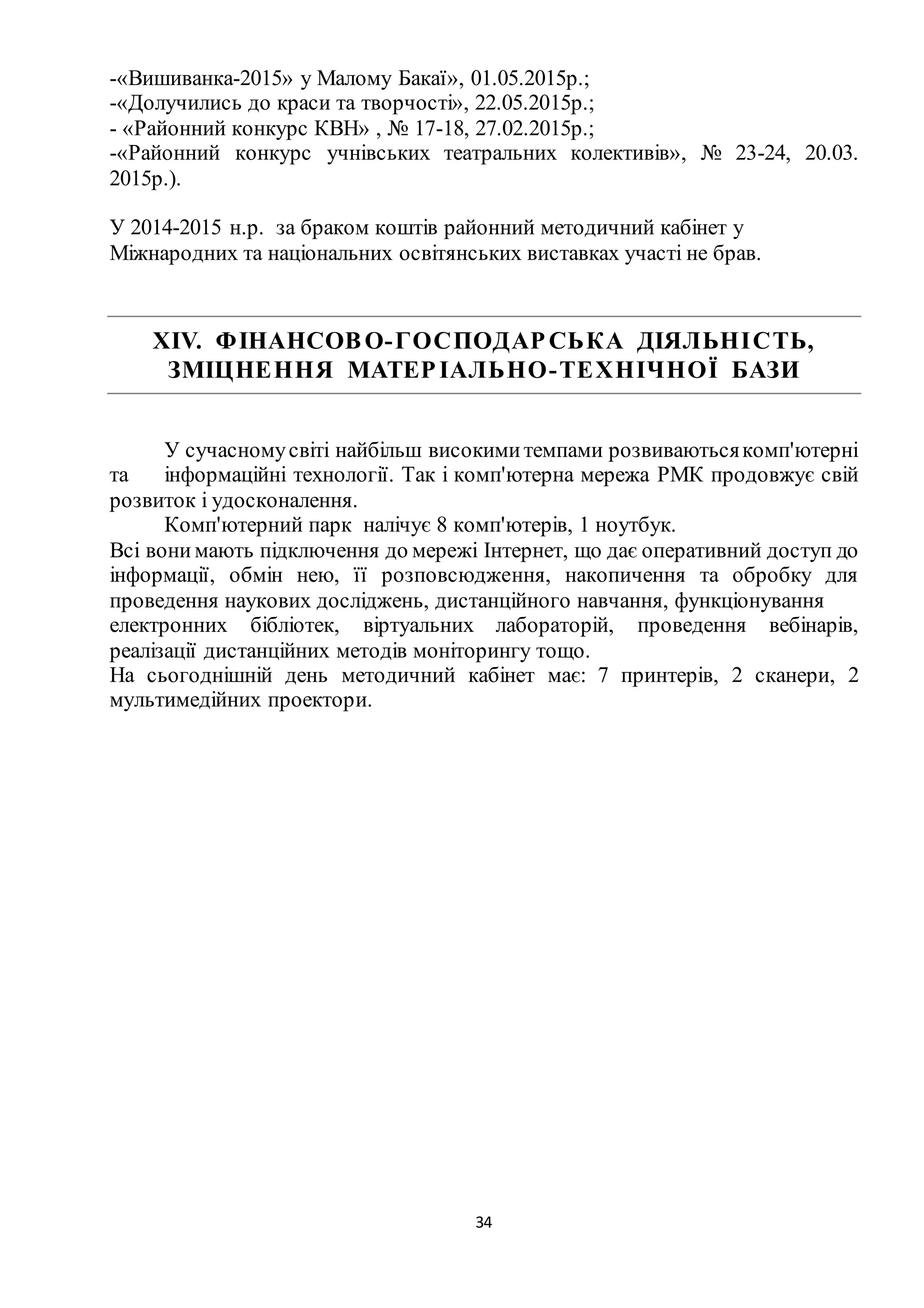 34
-«Вишиванка-2015» у Малому Бакаї», 01.05.2015р.;
-«Долучились до краси та творчості», 22.05.2015р.;
- «Районний конкурс КВН» , № 17-18, 27.02.2015р.;
-«Районний конкурс учнівських театральних колективів», № 23-24, 20.03.
2015р.).
У 2014-2015 н.р. за браком коштів районний методичний кабінет у
Міжнародних та національних освітянських виставках участі не брав.
ХІV. ФІНАНСОВО-ГОСПОДАРСЬКА ДІЯЛЬНІСТЬ,
ЗМІЦНЕННЯ МАТЕРІАЛЬНО-ТЕХНІЧНОЇ БАЗИ
У сучасномусвіті найбільш високимитемпами розвиваютьсякомп'ютерні
та інформаційні технології. Так і комп'ютерна мережа РМК продовжує свій
розвиток і удосконалення.
Комп'ютерний парк налічує 8 комп'ютерів, 1 ноутбук.
Всі вони мають підключення до мережі Інтернет, що дає оперативний доступ до
інформації, обмін нею, її розповсюдження, накопичення та обробку для
проведення наукових досліджень, дистанційного навчання, функціонування
електронних бібліотек, віртуальних лабораторій, проведення вебінарів,
реалізації дистанційних методів моніторингу тощо.
На сьогоднішній день методичний кабінет має: 7 принтерів, 2 сканери, 2
мультимедійних проектори.
 