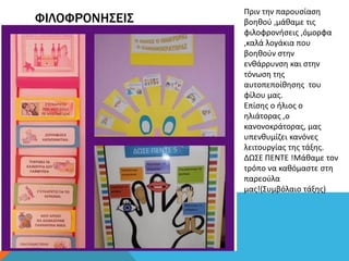 ΦΙΛΟΦΡΟΝΗΣΕΙΣ
Πριν την παρουσίαση
βοηθού ,μάθαμε τις
φιλοφρονήσεις ,όμορφα
,καλά λογάκια που
βοηθούν στην
ενθάρρυνση και στην
τόνωση της
αυτοπεποίθησης του
φίλου μας.
Επίσης ο ήλιος ο
ηλιάτορας ,ο
κανονοκράτορας, μας
υπενθυμίζει κανόνες
λειτουργίας της τάξης.
ΔΩΣΕ ΠΕΝΤΕ !Μάθαμε τον
τρόπο να καθόμαστε στη
παρεούλα
μας!(Συμβόλαιο τάξης)
 