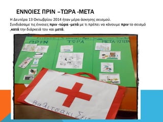 ΕΝΝΟΙΕΣ ΠΡΙΝ –ΤΩΡΑ -ΜΕΤΑ
Η Δευτέρα 13 Οκτωβρίου 2014 ήταν μέρα άσκησης σεισμού.
Συνδιάσαμε τις έννοιες πριν -τώρα -μετά με τι πρέπει να κάνουμε πριν το σεισμό
,κατά την διάρκειά του και μετά.
 
