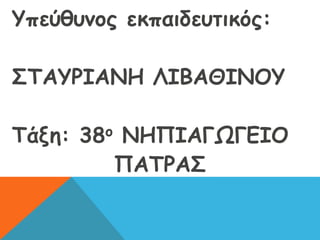Υπεύθυνος εκπαιδευτικός:
ΣΤΑΥΡΙΑΝΗ ΛΙΒΑΘΙΝΟΥ
Τάξη: 38ο ΝΗΠΙΑΓΩΓΕΙΟ
ΠΑΤΡΑΣ
 