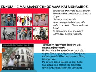 ΕΝΝΟΙΑ –ΕΙΜΑΙ ΔΙΑΦΟΡΕΤΙΚΟΣ ΑΛΛΑ ΚΑΙ ΜΟΝΑΔΙΚΟΣ
Ξεκινήσαμε βλέποντας πολλές εικόνες
από παιδιά και ανθρώπους από όλο το
κόσμο.
Πίνακες και κατασκευές.
(Αυτό που κρατώ είναι, πως κάθε
παιδάκι με σκούρο δέρμα το έλεγαν
φτωχό.
Τα στερεότυπα που υπάρχουν)
Συζητήσαμε αρκετά για αυτό.
Κατανόηση της έννοιας μέσα από μια
διαφήμιση(Μουντιάλ)
Έδειξα στα παιδιά την εικόνα και τους είπα
να μαντέψουν την συνέχεια της διαφήμισης.
Απόψεις πολλές.Άλλες συγκλίνουν κι άλλες
διαφορετικές.
Με αυτό το τρόπο ,θέλησα να τους δείξω
πως ακόμα και ο τρόπος που σκέφτεται
κανείς είναι διαφορετικός και μοναδικός.
 