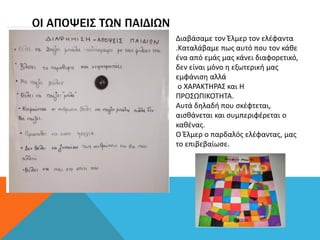 ΟΙ ΑΠΟΨΕΙΣ ΤΩΝ ΠΑΙΔΙΩΝ
Διαβάσαμε τον Έλμερ τον ελέφαντα
.Καταλάβαμε πως αυτό που τον κάθε
ένα από εμάς μας κάνει διαφορετικό,
δεν είναι μόνο η εξωτερική μας
εμφάνιση αλλά
ο ΧΑΡΑΚΤΗΡΑΣ και Η
ΠΡΟΣΩΠΙΚΟΤΗΤΑ.
Αυτά δηλαδή που σκέφτεται,
αισθάνεται και συμπεριφέρεται ο
καθένας.
Ο Έλμερ ο παρδαλός ελέφαντας, μας
το επιβεβαίωσε.
 