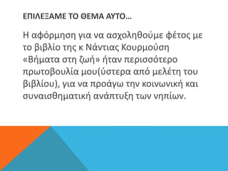ΕΠΙΛΕΞΑΜΕ ΤΟ ΘΕΜΑ ΑΥΤΟ…
Η αφόρμηση για να ασχοληθούμε φέτος με
το βιβλίο της κ Νάντιας Κουρμούση
«Βήματα στη ζωή» ήταν περισσότερο
πρωτοβουλία μου(ύστερα από μελέτη του
βιβλίου), για να προάγω την κοινωνική και
συναισθηματική ανάπτυξη των νηπίων.
 