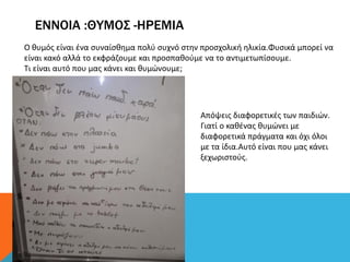 ΕΝΝΟΙΑ :ΘΥΜΟΣ -ΗΡΕΜΙΑ
Ο θυμός είναι ένα συναίσθημα πολύ συχνό στην προσχολική ηλικία.Φυσικά μπορεί να
είναι κακό αλλά το εκφράζουμε και προσπαθούμε να το αντιμετωπίσουμε.
Τι είναι αυτό που μας κάνει και θυμώνουμε;
Απόψεις διαφορετικές των παιδιών.
Γιατί ο καθένας θυμώνει με
διαφορετικά πράγματα και όχι όλοι
με τα ίδια.Αυτό είναι που μας κάνει
ξεχωριστούς.
 
