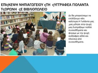 ΕΠΙςΚΕΨΗ ΝΗΠΙΑΓΩΓΕΙΟΥ ςΤΗ ςΥΓΓΡΑΦΕΑ ΓΙΟΛΑΝΤΑ
ΤςΟΡΩΝΗ ςΕ ΒΙΒΛΙΟΠΩΛΕΙΟ
Δε θα μπορούσαμε να
επιλέξουμε κάτι
καλύτερο.Η Γιολάντα μας
,μας μίλησε στην ψυχή
μας.Εισπράξαμε πολλά
συναισθήματα και
φύγαμε με την ψυχή
ανάλαφρη αλλά και
πλούσια από
συναισθήματα.
 