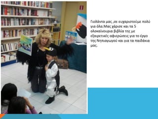 Γιολάντα μας ,σε ευχαριστούμε πολύ
για όλα.Μας χάρισε και τα 5
ολοκαίνουρια βιβλία της με
εξαιρετικές αφιερώσεις για το έργο
της Νηπιαγωγού και για τα παιδάκια
μας.
 