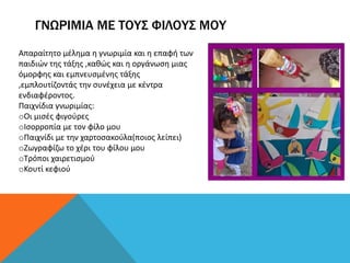 ΓΝΩΡΙΜΙΑ ΜΕ ΤΟΥΣ ΦΙΛΟΥΣ ΜΟΥ
Απαραίτητο μέλημα η γνωριμία και η επαφή των
παιδιών της τάξης ,καθώς και η οργάνωση μιας
όμορφης και εμπνευσμένης τάξης
,εμπλουτίζοντάς την συνέχεια με κέντρα
ενδιαφέροντος.
Παιχνίδια γνωριμίας:
oOι μισές φιγούρες
oΙσορροπία με τον φίλο μου
oΠαιχνίδι με την χαρτοσακούλα(ποιος λείπει)
oΖωγραφίζω το χέρι του φίλου μου
oΤρόποι χαιρετισμού
oΚουτί κεφιού
 