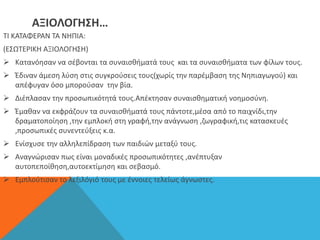 ΑΞΙΟΛΟΓΗΣΗ…
ΤΙ ΚΑΤΑΦΕΡΑΝ ΤΑ ΝΗΠΙΑ:
(ΕΣΩΤΕΡΙΚΗ ΑΞΙΟΛΟΓΗΣΗ)
 Kατανόησαν να σέβονται τα συναισθήματά τους και τα συναισθήματα των φίλων τους.
 Έδιναν άμεση λύση στις συγκρούσεις τους(χωρίς την παρέμβαση της Νηπιαγωγού) και
απέφυγαν όσο μπορούσαν την βία.
 Διέπλασαν την προσωπικότητά τους.Απέκτησαν συναισθηματική νοημοσύνη.
 Έμαθαν να εκφράζουν τα συναισθήματά τους πάντοτε,μέσα από το παιχνίδι,την
δραματοποίηση ,την εμπλοκή στη γραφή,την ανάγνωση ,ζωγραφική,τις κατασκευές
,προσωπικές συνεντεύξεις κ.α.
 Ενίσχυσε την αλληλεπίδραση των παιδιών μεταξύ τους.
 Αναγνώρισαν πως είναι μοναδικές προσωπικότητες ,ανέπτυξαν
αυτοπεποίθηση,αυτοεκτίμηση και σεβασμό.
 Εμπλούτισαν το λεξιλόγιό τους με έννοιες τελείως άγνωστες.
 