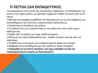 ΤΙ ΠΕΤΥΧΑ ΣΑΝ ΕΚΠΑΙΔΕΥΤΙΚΟΣ.
Συνεργασία με τους γονείς και εξωτερικούς παράγοντες .Η ανταπόκριση των
γονέων στις παρουσιάσεις με εξέπληξε ευχάριστα .Ήρθαν 22 γονείς από τα 24
νήπια .
Έφτιαξα ένα όμορφο περιβάλλον στο Νηπιαγωγείο ,με γωνιές έκφρασης των
συναισθημάτων και επίλυσης συγκρουσιακών καταστάσεων.
Εμπλούτισα το λεξιλόγιο των νηπίων.
Η εμπλοκή τους με το γραπτό λόγο αι την ανάγνωση, ήταν πολύ συχνή ,
καθημερινώς.
Έμαθα από τα παιδιά ,και πήρα πολλά μηνύματα.
Βελτίωσα τον τρόπο διδασκαλίας μου , έμαθα να ακούω και όχι μόνο να
ακούγομαι.
Το βιβλίο δε με περιόρισε και κινήθηκα αρκετές φορές με ευελιξία.
Εξέφρασα τα συναισθήματά μου στα παιδιά με τρόπο μοναδικό.
Εισέπραξα τις πιο ζεστές αγκαλιές ,που έχω εισπράξει σε όλη την
επαγγελματική μου πορεία ως Νηπιαγωγός!!!
 