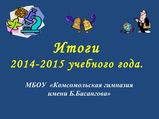 Итоги
2014-2015 учебного года.
МБОУ «Комсомольская гимназия
имени Б.Басангова»
 
