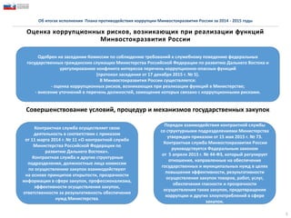 5
Об итогах исполнения Плана противодействия коррупции Минвостокразвития России за 2014 - 2015 годы
Оценка коррупционных рисков, возникающих при реализации функций
Минвостокразвития России
Одобрен на заседании Комиссии по соблюдению требований к служебному поведению федеральных
государственных гражданских служащих Министерства Российской Федерации по развитию Дальнего Востока и
урегулированию конфликта интересов перечень коррупционно-опасных функций
(протокол заседания от 17 декабря 2015 г. № 5).
В Минвостокразвития России существляется:
- оценка коррупционных рисков, возникающих при реализации функций в Министерстве;
- внесение уточнений в перечень должностей, замещение которых связано с коррупционными рисками.
Совершенствование условий, процедур и механизмов государственных закупок
Контрактная служба осуществляет свою
деятельность в соответствии с приказом
от 11 марта 2014 г. № 11 «О контрактной службе
Министерства Российской Федерации по
развитию Дальнего Востока».
Контрактная служба и другие структурные
подразделения, должностные лица комиссии
по осуществлению закупок взаимодействуют
на основе принципов открытости, прозрачности
информации в сфере закупок, профессионализма,
эффективности осуществления закупок,
ответственности за результативность обеспечения
нужд Министерства.
Порядок взаимодействия контрактной службы
со структурными подразделениями Министерства
утвержден приказом от 15 мая 2015 г. № 73.
Контрактная служба Минвостокразвития России
руководствуется Федеральным законом
от 5 апреля 2013 г. № 44-ФЗ, который регулирует
отношения, направленные на обеспечение
государственных и муниципальных нужд в целях
повышения эффективности, результативности
осуществления закупок товаров, работ, услуг,
обеспечения гласности и прозрачности
осуществления таких закупок, предотвращения
коррупции и других злоупотреблений в сфере
закупок.
 