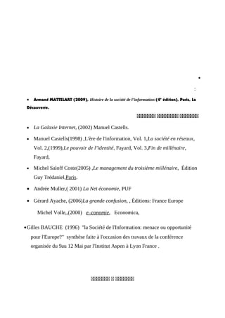 •
:
• Armand MATTELART (2009), Histoire de la société de l’information (4e
édition), Paris, La
Découverte.
‫ععععععع‬‫عععععععع‬‫ععععععع‬
• La Galaxie Internet, (2002) Manuel Castells.
• Manuel Castells(1998) ,L'ère de l'information, Vol. 1,La société en réseaux,
Vol. 2,(1999),Le pouvoir de l’identité, Fayard, Vol. 3,Fin de millénaire,
Fayard,
• Michel Saloff Coste(2005) ,Le management du troisième millénaire, Édition
Guy Trédaniel,Paris.
• Andrée Muller,( 2001) La Net économie, PUF
• Gérard Ayache, (2006)La grande confusion, , Éditions: France Europe
Michel Volle,,(2000) e–conomie, Economica,
•Gilles BAUCHE (1996) "la Société de l'Information: menace ou opportunité
pour l'Europe?" synthèse faite à l'occasion des travaux de la conférence
organisée du 9au 12 Mai par l'Institut Aspen à Lyon France .
‫ععععععع‬‫ع‬‫ععععععع‬
 