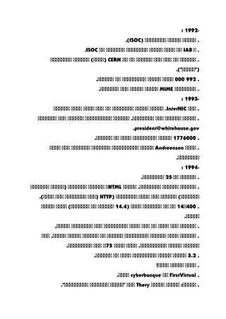 -1992:
‫ااااا‬ .‫ااااا‬‫اااااااا‬)ISOC.(
‫ا‬ .IAB‫اا‬‫اااا‬‫ااااا‬‫اااااااا‬‫ااااااا‬‫اا‬ISOC.
‫اااااا‬ .‫اا‬‫ااا‬‫ااا‬‫اااااا‬‫اا‬‫اا‬CERN‫اااااا‬ (‫)اااا‬‫اااااااا‬
.("‫)"ااااا‬
.992000‫اااا‬‫ااااا‬‫ااااااااا‬‫اا‬.‫اااااا‬
‫اااااااا‬ .MIME‫ااااا‬‫ااااا‬‫ااا‬.‫ااااااا‬
-1993:
‫ااا‬ .InterNIC‫ااااا‬ .‫ااااا‬‫اااااااا‬‫اا‬‫ااا‬‫اااا‬‫اااا‬‫اااااا‬
‫ااااا‬ .‫اااااا‬‫ااا‬‫اااااا‬ .‫اااااااا‬‫اااااااااا‬‫اااااا‬‫ااا‬‫ااااااا‬
president@whitehouse.gov.
.1776000‫ااااا‬‫ااااااااا‬‫اااا‬‫اا‬.‫اااااا‬
‫اااا‬ .Andreensen‫ااااا‬‫اااااااااا‬‫ااااااا‬‫ااااااا‬‫ااا‬‫اااا‬
.‫اااااااا‬
-1994:
‫اااااا‬ .‫اا‬25.‫اااااااا‬
‫اااااا‬ .‫اااااا‬‫ااااا‬ .‫اااااااا‬HTML‫ا‬‫اااااا‬‫ااااااا‬‫)ااااا‬‫ااااااا‬
‫اااااا‬ (‫ااااااا‬‫ااا‬‫اااا‬‫اااااااا‬)HTTP‫)ااا‬‫اااااااا‬‫ااا‬.(‫اااا‬
.14‫004ا‬‫اا‬‫اا‬‫ااااااا‬‫اااا‬)14.4‫اااااا‬‫اا‬‫اااا‬ (‫ااااااا‬‫ااااا‬
.‫ااااا‬
‫اااااا‬ .‫ااا‬‫اااا‬‫اا‬‫ااا‬‫اااا‬‫ااااااااا‬‫ااا‬‫اااااااا‬.‫ااااا‬
‫اااااا‬ .‫اااا‬‫اااااا‬‫ااااااااا‬‫اااااا‬‫اا‬‫اااااا‬‫ااااا‬‫ااا‬ .‫ااااا‬
‫اااااا‬‫ااااا‬‫اااا‬ .‫اااااااااا‬‫اااا‬75‫ا‬‫ااا‬.‫ااااااااا‬
.3.2‫ااااا‬‫ااااا‬‫ااااااااا‬‫اااا‬‫اا‬.‫اااااا‬
‫اااا‬ .‫ااااا‬!‫اااا‬
.FirstVirtual‫اا‬cyberbanque.‫اااا‬
‫ااااا‬ :‫ااااا‬ .‫ااااا‬Thery‫ااا‬‫"ااااا‬‫ااااااا‬."‫ااااااااا‬
 