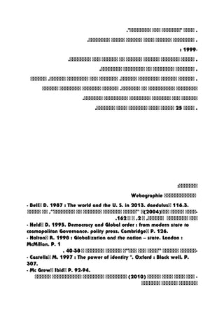 ‫اااا‬ .‫"ااااااا‬‫ااا‬."‫اااااااا‬
‫اااااااا‬ .‫اااااا‬‫اااا‬‫اااااا‬‫ااااا‬.‫اااااااا‬
-1999:
‫ااااا‬ .‫ااااااا‬‫اااااا‬‫اااااا‬‫اا‬‫اااااا‬‫ااا‬.‫اااااااا‬
‫ااااااا‬ .‫اااااااا‬‫اا‬‫اااااااا‬.‫اااااااا‬
‫اااااا‬ .‫اااااا‬‫اااااااا‬‫ااااااا‬ .‫اااااا‬‫ااا‬‫اااااااا‬‫اااااا‬ .‫اااااا‬
‫اااااااا‬‫اااااااااا‬‫اا‬‫اااااا‬ .‫ااااااا‬‫ااااااا‬‫اااااااا‬‫اااااا‬
‫اااااا‬‫ااا‬‫ااااااا‬‫اااااااا‬‫ااااااااا‬.‫ااااااا‬
‫اااا‬ .25‫ااااا‬‫اااا‬‫ااااااا‬‫اااا‬.‫ااااااا‬
:‫ااااااا‬
‫اااااااااااا‬Webographie
- Bell‫ا‬ D. 1987 : The world and the U. S. in 2013. daedulus‫ا‬ 116.3.
‫-اااا‬‫ااااا‬)‫ااا‬2004‫(ا‬“‫ااااا‬‫ااااااا‬‫ااااااا‬‫اا‬‫اااااااا‬”‫اا‬ ,‫ااااا‬
‫ااا‬‫اااااااا‬‫ا‬ ,‫اااااا‬2‫ا‬ ,‫ا‬162.
- Held‫ا‬ D. 1995. Democracy and Global order : from modern state to
cosmopolitan Governance. polity press. Cambridge‫ا‬ P. 126.
- Holton‫ا‬ R. 1998 : Globalization and the nation – state. London :
McMillan. P. 1
‫-اااااا‬‫اااااا‬“‫اااا‬‫ااا‬‫ااا‬”‫ا‬‫اااااا‬‫ااااااا‬‫ا‬38-40.
- Castells‫ا‬ M. 1997 : The power of identity ". Oxford : Black well. P.
307.
- Mc Grew‫ا‬ Ibid‫ا‬ P. 92-94.
‫ااا‬ -‫اااا‬‫اااا‬‫اااا‬‫ا‬)2010(‫اااااااا‬‫اااااااا‬‫ااااااااااا‬‫اااااا‬
‫ااااااا‬‫اااااا‬‫ااااااا‬
 
