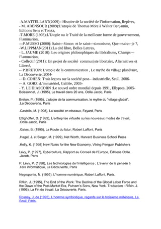 -A.MATTELLART(2009) : Histoire de la société de l’information, Repères,
- M. ABENSOUR (2009):L'utopie de Thomas More à Walter Benjamin,
Editions Sens et Tonka,
-T.MORE (1993):L'Utopie ou le Traité de la meilleure forme de gouvernement,
Flammarion,
—P.MUSSO (2000): Saint--‐Simon et le saint--‐simonisme, Que--‐sais--‐je ?,
-W.LIPPMAN(2011):La cité libre, Belles Lettres,
- L. JAUME (2010): Les origines philosophiques du libéralisme, Champs--‐
Flammarion,
- Collectif (2011): Un projet de société communiste libertaire, Alternatives et
Liberté,
-‐ P.BRETON: L'utopie de la communication , Le mythe du village planétaire,
La Découverte, 2004-
-‐ D. COHEN: Trois leçons sur la société post--‐industrielle, Seuil, 2006-
-‐ A. GORZ :L'immatériel, Galilée, 2003-
‐ Y. LE DIASCORN :Le nouvel ordre mondial depuis 1991, Ellypses, 2005-
Boissonnat, J. (1995), Le travail dans 20 ans, Odile Jacob, Paris
Breton, P. (1995), L’utopie de la communication, le mythe du "village global",
La Découverte, Paris.
Castells, M. (1998), La société en réseaux, Fayard, Paris.
Ettighoffer, D. (1992), L’entreprise virtuelle ou les nouveaux modes de travail,
Odile Jacob, Paris.
Gates, B. (1995), La Route du futur, Robert Laffont, Paris.
Hagel, J. et Singer, M. (1999), Net Worth, Harvard Business School Press.
Kelly, K. (1998) New Rules for the New Economy, Viking Penguin Publishers.
Levy, P. (1997), Cyberculture, Rapport au Conseil de l'Europe, Éditions Odile
Jacob, Paris.
P. Lévy, P. (1990), Les technologies de l’intelligence ; L’avenir de la pensée à
l’ère informatique, La Découverte, Paris.
Negroponte, N. (1995), L'homme numérique, Robert Laffont, Paris.
Rifkin, J. (1995), The End of the Work: The Decline of the Global Labor Force and
the Dawn of the Post-Market Era, Putnam’s Sons, New York. Traduction : Rifkin, J.
(1996), La Fin du travail, La Découverte, Paris.
Rosnay, J. de (1995), L’homme symbiotique, regards sur le troisième millénaire, Le
Seuil, Paris.
 