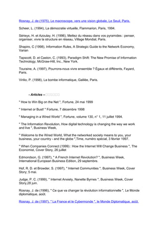 Rosnay, J. de (1975), Le macroscope, vers une vision globale, Le Seuil, Paris.
Scheer, L. (1994), La démocratie virtuelle, Flammarion, Paris, 1994.
Sérieyx, H. et Azoulay, H. (1996), Mettez du réseau dans vos pyramides : penser,
organiser, vivre la structure en réseau, Village Mondial, Paris.
Shapiro, C (1998), Information Rules, A Strategic Guide to the Network Economy,
Varian
Tapscott, D. et Caston, C. (1993), Paradigm Shift: The New Promise of Information
Technology, McGraw-Hill, Inc., New York.
Touraine, A. (1997), Pourrons-nous vivre ensemble ? Égaux et différents, Fayard,
Paris.
Virilio, P. (1998), La bombe informatique, Galilée, Paris.
- Articles –‫تتتتتت‬
" How to Win Big on the Net ", Fortune, 24 mai 1999
" Internet or Bust! " Fortune, 7 décembre 1998
" Managing in a Wired World ", Fortune, volume 130, n° 1, 11 juillet 1994.
" The Information Revolution, How digital technology is changing the way we work
and live ", Business Week,
" Welcome to the Wired World, What the networked society means to you, your
business, your country - and the globe ",Time, numéro spécial, 3 février 1997.
" When Companies Connect (1999) : How the Internet Will Change Business ", The
Economist, Cover Story, 26 juillet
Edmondson, G. (1997), " A French Internet Revolution? ", Business Week,
International European Business Edition, 29 septembre.
Hof, R. D. et Browder, S. (1997), " Internet Communities ", Business Week, Cover
Story; 5 mai.
Judge, P. C. (1999), " Internet Anxiety, Nanette Byrnes ", Business Week, Cover
Story,28 juin.
Rosnay, J. de (1996), " Ce que va changer la révolution informationnelle ", Le Monde
diplomatique, août.
Rosnay, J. de (1997), " La France et le Cybermonde ", le Monde Diplomatique, août.
 