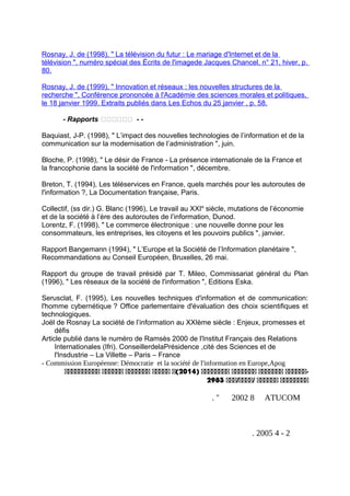 Rosnay, J. de (1998), " La télévision du futur : Le mariage d'Internet et de la
télévision ", numéro spécial des Écrits de l'imagede Jacques Chancel, n° 21, hiver, p.
80.
Rosnay, J. de (1999), " Innovation et réseaux : les nouvelles structures de la
recherche ", Conférence prononcée à l'Académie des sciences morales et politiques,
le 18 janvier 1999. Extraits publiés dans Les Echos du 25 janvier , p. 58.
- Rapports ‫تتتتتت‬ - -
Baquiast, J-P. (1998), " L’impact des nouvelles technologies de l’information et de la
communication sur la modernisation de l’administration ", juin.
Bloche, P. (1998), " Le désir de France - La présence internationale de la France et
la francophonie dans la société de l'information ", décembre.
Breton, T. (1994), Les téléservices en France, quels marchés pour les autoroutes de
l'information ?, La Documentation française, Paris.
Collectif, (ss dir.) G. Blanc (1996), Le travail au XXIe
siècle, mutations de l’économie
et de la société à l’ère des autoroutes de l’information, Dunod.
Lorentz, F. (1998), " Le commerce électronique : une nouvelle donne pour les
consommateurs, les entreprises, les citoyens et les pouvoirs publics ", janvier.
Rapport Bangemann (1994), " L’Europe et la Société de l’Information planétaire ",
Recommandations au Conseil Européen, Bruxelles, 26 mai.
Rapport du groupe de travail présidé par T. Mileo, Commissariat général du Plan
(1996), " Les réseaux de la société de l'information ", Editions Eska.
Serusclat, F. (1995), Les nouvelles techniques d'information et de communication:
l'homme cybernétique ? Office parlementaire d'évaluation des choix scientifiques et
technologiques.
Joël de Rosnay La société de l’information au XXIème siècle : Enjeux, promesses et
défis
Article publié dans le numéro de Ramsès 2000 de l'Institut Français des Relations
Internationales (Ifri). ConseillerdelaPrésidence ,cité des Sciences et de
l'Insdustrie – La Villette – Paris – France
- Commission Européenne: Démocratie et la société de l'information en Europe,Apog
‫-اااااا‬‫ااااااا‬‫ااااااا‬‫اااااااا‬)2014‫(ا‬‫ااااا‬‫ااااااا‬‫اااااا‬‫اااااااااا‬
‫اااااااا‬‫اااااا‬‫/اااا/ااا‬2983
ATUCOM82002. "
2-42005.
 