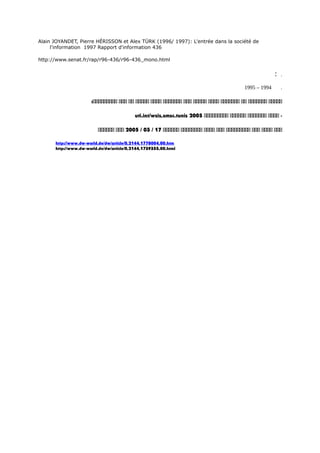 Alain JOYANDET, Pierre HÉRISSON et Alex TÜRK (1996/ 1997): L'entrée dans la société de
l'information 1997 Rapport d'information 436
http://www.senat.fr/rap/r96-436/r96-436_mono.html
: .
1994–1995 .
‫ااااا‬‫ااااااا‬‫اا‬‫ااااااا‬‫اااا‬‫ااااا‬‫ااا‬‫ااااااا‬‫اااا‬‫ااااا‬‫اا‬‫ااا‬:‫ااااااااا‬
‫اااا‬ -‫ااااااا‬‫اااااا‬‫ااااااااا‬2005uti.int/wsis,smsc.tunis
‫ااا‬‫اااا‬‫ااا‬‫ااااااااا‬‫ااا‬‫اااا‬‫اااااااا‬‫اااااا‬17/03/2005‫ااا‬‫اااااا‬
http://www.dw-world.de/dw/article/0,2144,1778004,00.htm
http://www.dw-world.de/dw/article/0,2144,1739355,00.html
 