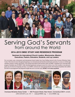 Seminars for International Church Leaders, Missionaries, Mission
Executives, Pastors, Educators, Students, and Lay Leaders
For over ninety years, missionaries and international church leaders have been finding renewal at the Overseas Ministries Study
Center.Thatrenewalcomesthroughparticipatinginourinternationalandinterdenominationalcommunity.Itcomesaswellthrough
scholarly research, writing, and lectures.The seminars described in this brochure make up OMSC’s graduate-level, noncredit study
program. Residents stay in OMSC’s fully furnished apartments and guest rooms for a week or two, a few months, or an entire pro-
gram year. For however long they are here, we at OMSC welcome new and ongoing friends with Christian hospitality that enables
the kind of encouragement and deepened insight that active servants need. Details: www.omsc.org/about
2014–2015 OMSC STUDY AND RESIDENCE PROGRAM
Overseas Ministries Study Center • 490 Prospect Street, New Haven, Connecticut 06511, U.S.A.
(203) 624­-6672, ext. 315 • study@OMSC.org • www.OMSC.org
Serving God’s Servants
from around the World
 