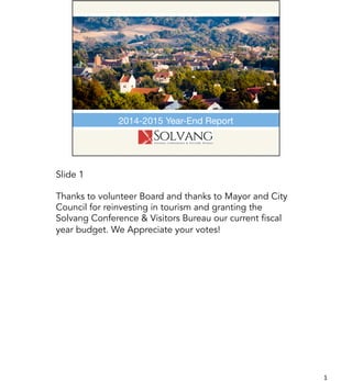 Slide 1
Thanks to volunteer Board and thanks to Mayor and City
Council for reinvesting in tourism and granting the
Solvang Conference & Visitors Bureau our current fiscal
year budget. We Appreciate your votes!
1	
  
 