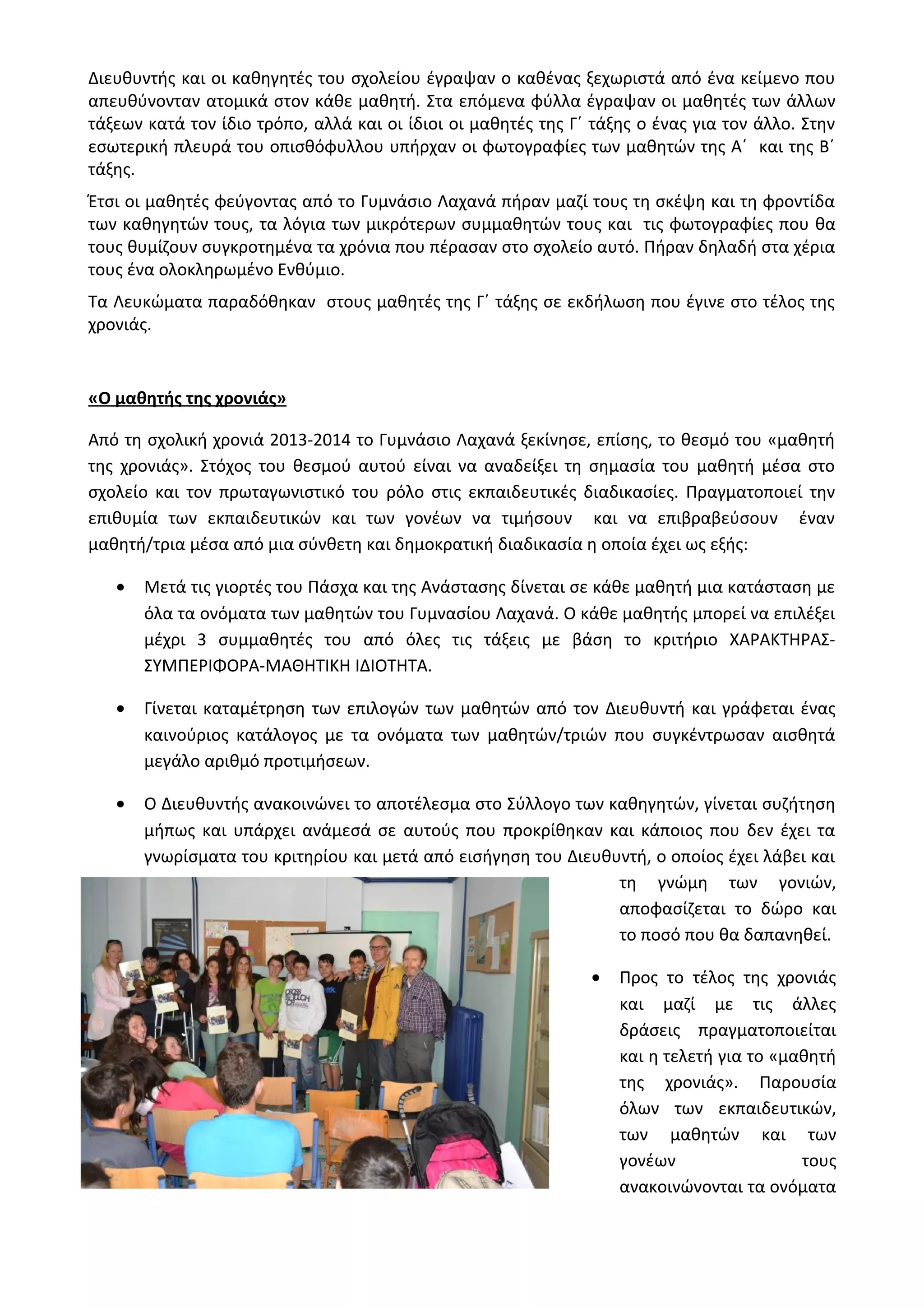 Διευθυντής και οι καθηγητές του σχολείου έγραψαν ο καθένας ξεχωριστά από ένα κείμενο που 
απευθύνονταν ατομικά στον κάθε μαθητή. Στα επόμενα φύλλα έγραψαν οι μαθητές των άλλων 
τάξεων κατά τον ίδιο τρόπο, αλλά και οι ίδιοι οι μαθητές της Γ΄ τάξης ο ένας για τον άλλο. Στην 
εσωτερική πλευρά του οπισθόφυλλου υπήρχαν οι φωτογραφίες των μαθητών της Α΄ και της Β΄ 
τάξης. 
Έτσι οι μαθητές φεύγοντας από το Γυμνάσιο Λαχανά πήραν μαζί τους τη σκέψη και τη φροντίδα 
των καθηγητών τους, τα λόγια των μικρότερων συμμαθητών τους και τις φωτογραφίες που θα 
τους θυμίζουν συγκροτημένα τα χρόνια που πέρασαν στο σχολείο αυτό. Πήραν δηλαδή στα χέρια 
τους ένα ολοκληρωμένο Ενθύμιο. 
Τα Λευκώματα παραδόθηκαν στους μαθητές της Γ΄ τάξης σε εκδήλωση που έγινε στο τέλος της 
χρονιάς. 
«Ο μαθητής της χρονιάς» 
Από τη σχολική χρονιά 2013-2014 το Γυμνάσιο Λαχανά ξεκίνησε, επίσης, το θεσμό του «μαθητή 
της χρονιάς». Στόχος του θεσμού αυτού είναι να αναδείξει τη σημασία του μαθητή μέσα στο 
σχολείο και τον πρωταγωνιστικό του ρόλο στις εκπαιδευτικές διαδικασίες. Πραγματοποιεί την 
επιθυμία των εκπαιδευτικών και των γονέων να τιμήσουν και να επιβραβεύσουν έναν 
μαθητή/τρια μέσα από μια σύνθετη και δημοκρατική διαδικασία η οποία έχει ως εξής: 
· Μετά τις γιορτές του Πάσχα και της Ανάστασης δίνεται σε κάθε μαθητή μια κατάσταση με 
όλα τα ονόματα των μαθητών του Γυμνασίου Λαχανά. Ο κάθε μαθητής μπορεί να επιλέξει 
μέχρι 3 συμμαθητές του από όλες τις τάξεις με βάση το κριτήριο ΧΑΡΑΚΤΗΡΑΣ- 
ΣΥΜΠΕΡΙΦΟΡΑ-ΜΑΘΗΤΙΚΗ ΙΔΙΟΤΗΤΑ. 
· Γίνεται καταμέτρηση των επιλογών των μαθητών από τον Διευθυντή και γράφεται ένας 
καινούριος κατάλογος με τα ονόματα των μαθητών/τριών που συγκέντρωσαν αισθητά 
μεγάλο αριθμό προτιμήσεων. 
· Ο Διευθυντής ανακοινώνει το αποτέλεσμα στο Σύλλογο των καθηγητών, γίνεται συζήτηση 
μήπως και υπάρχει ανάμεσά σε αυτούς που προκρίθηκαν και κάποιος που δεν έχει τα 
γνωρίσματα του κριτηρίου και μετά από εισήγηση του Διευθυντή, ο οποίος έχει λάβει και 
τη γνώμη των γονιών, 
αποφασίζεται το δώρο και 
το ποσό που θα δαπανηθεί. 
· Προς το τέλος της χρονιάς 
και μαζί με τις άλλες 
δράσεις πραγματοποιείται 
και η τελετή για το «μαθητή 
της χρονιάς». Παρουσία 
όλων των εκπαιδευτικών, 
των μαθητών και των 
γονέων τους 
ανακοινώνονται τα ονόματα 
 