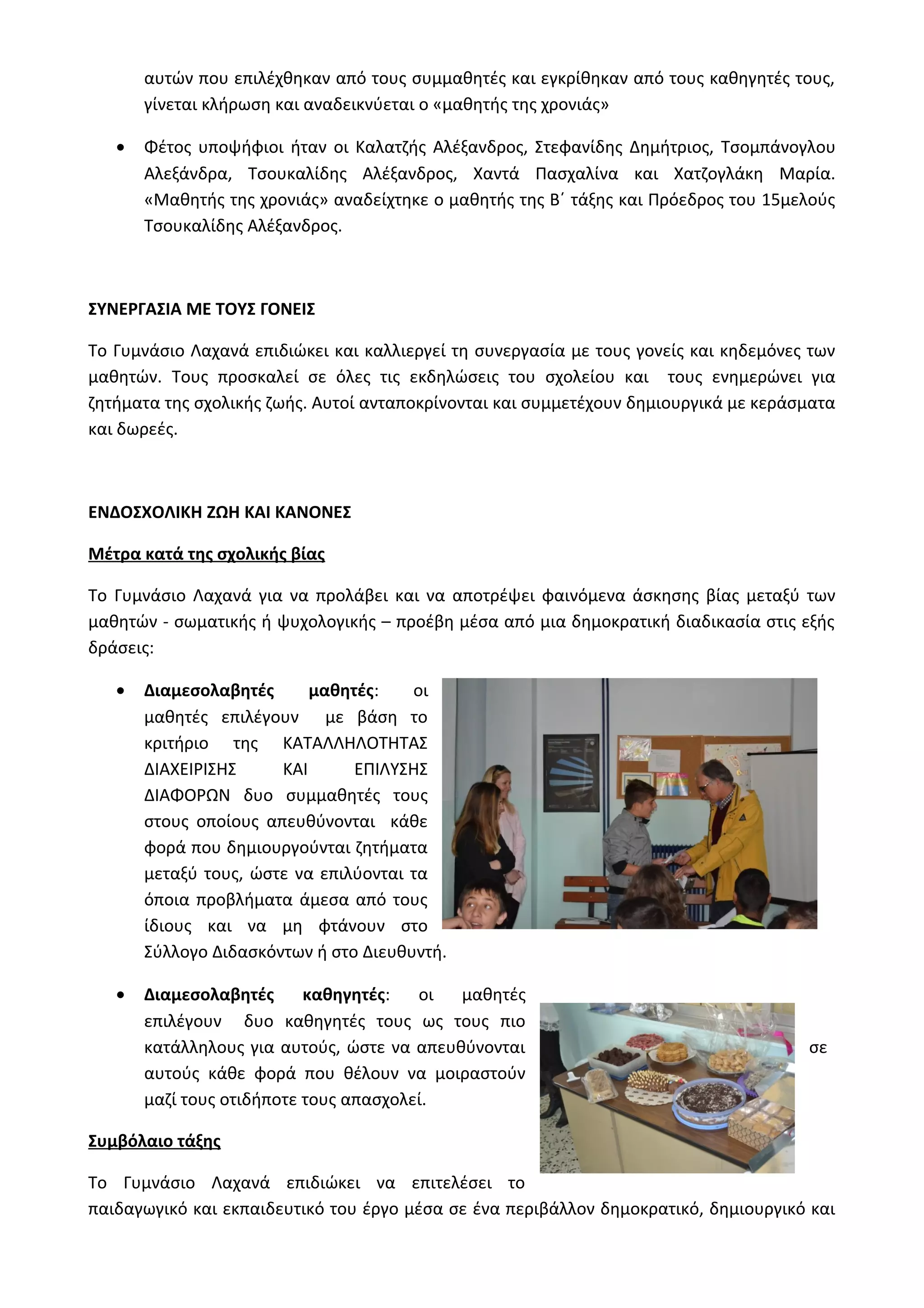 αυτών που επιλέχθηκαν από τους συμμαθητές και εγκρίθηκαν από τους καθηγητές τους, 
γίνεται κλήρωση και αναδεικνύεται ο «μαθητής της χρονιάς» 
· Φέτος υποψήφιοι ήταν οι Καλατζής Αλέξανδρος, Στεφανίδης Δημήτριος, Τσομπάνογλου 
Αλεξάνδρα, Τσουκαλίδης Αλέξανδρος, Χαντά Πασχαλίνα και Χατζογλάκη Μαρία. 
«Μαθητής της χρονιάς» αναδείχτηκε ο μαθητής της Β΄ τάξης και Πρόεδρος του 15μελούς 
Τσουκαλίδης Αλέξανδρος. 
ΣΥΝΕΡΓΑΣΙΑ ΜΕ ΤΟΥΣ ΓΟΝΕΙΣ 
Το Γυμνάσιο Λαχανά επιδιώκει και καλλιεργεί τη συνεργασία με τους γονείς και κηδεμόνες των 
μαθητών. Τους προσκαλεί σε όλες τις εκδηλώσεις του σχολείου και τους ενημερώνει για 
ζητήματα της σχολικής ζωής. Αυτοί ανταποκρίνονται και συμμετέχουν δημιουργικά με κεράσματα 
και δωρεές. 
ΕΝΔΟΣΧΟΛΙΚΗ ΖΩΗ ΚΑΙ ΚΑΝΟΝΕΣ 
Μέτρα κατά της σχολικής βίας 
Το Γυμνάσιο Λαχανά για να προλάβει και να αποτρέψει φαινόμενα άσκησης βίας μεταξύ των 
μαθητών - σωματικής ή ψυχολογικής – προέβη μέσα από μια δημοκρατική διαδικασία στις εξής 
δράσεις: 
· Διαμεσολαβητές μαθητές: οι 
μαθητές επιλέγουν με βάση το 
κριτήριο της ΚΑΤΑΛΛΗΛΟΤΗΤΑΣ 
ΔΙΑΧΕΙΡΙΣΗΣ ΚΑΙ ΕΠΙΛΥΣΗΣ 
ΔΙΑΦΟΡΩΝ δυο συμμαθητές τους 
στους οποίους απευθύνονται κάθε 
φορά που δημιουργούνται ζητήματα 
μεταξύ τους, ώστε να επιλύονται τα 
όποια προβλήματα άμεσα από τους 
ίδιους και να μη φτάνουν στο 
Σύλλογο Διδασκόντων ή στο Διευθυντή. 
· Διαμεσολαβητές καθηγητές: οι μαθητές 
επιλέγουν δυο καθηγητές τους ως τους πιο 
κατάλληλους για αυτούς, ώστε να απευθύνονται σε 
αυτούς κάθε φορά που θέλουν να μοιραστούν 
μαζί τους οτιδήποτε τους απασχολεί. 
Συμβόλαιο τάξης 
Το Γυμνάσιο Λαχανά επιδιώκει να επιτελέσει το 
παιδαγωγικό και εκπαιδευτικό του έργο μέσα σε ένα περιβάλλον δημοκρατικό, δημιουργικό και 
 