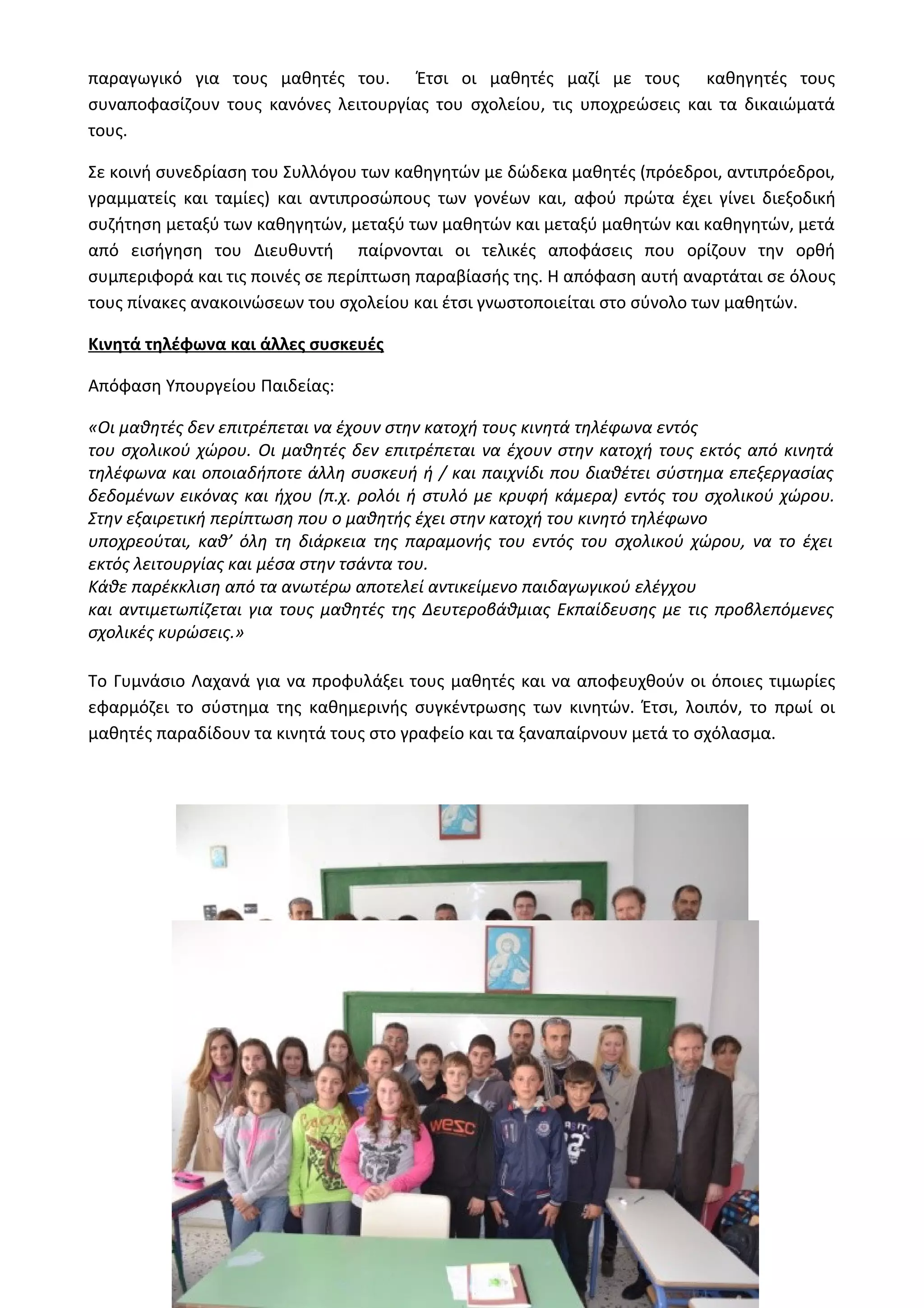 παραγωγικό για τους μαθητές του. Έτσι οι μαθητές μαζί με τους καθηγητές τους 
συναποφασίζουν τους κανόνες λειτουργίας του σχολείου, τις υποχρεώσεις και τα δικαιώματά 
τους. 
Σε κοινή συνεδρίαση του Συλλόγου των καθηγητών με δώδεκα μαθητές (πρόεδροι, αντιπρόεδροι, 
γραμματείς και ταμίες) και αντιπροσώπους των γονέων και, αφού πρώτα έχει γίνει διεξοδική 
συζήτηση μεταξύ των καθηγητών, μεταξύ των μαθητών και μεταξύ μαθητών και καθηγητών, μετά 
από εισήγηση του Διευθυντή παίρνονται οι τελικές αποφάσεις που ορίζουν την ορθή 
συμπεριφορά και τις ποινές σε περίπτωση παραβίασής της. Η απόφαση αυτή αναρτάται σε όλους 
τους πίνακες ανακοινώσεων του σχολείου και έτσι γνωστοποιείται στο σύνολο των μαθητών. 
Κινητά τηλέφωνα και άλλες συσκευές 
Απόφαση Υπουργείου Παιδείας: 
«Οι μαθητές δεν επιτρέπεται να έχουν στην κατοχή τους κινητά τηλέφωνα εντός 
του σχολικού χώρου. Οι μαθητές δεν επιτρέπεται να έχουν στην κατοχή τους εκτός από κινητά 
τηλέφωνα και οποιαδήποτε άλλη συσκευή ή / και παιχνίδι που διαθέτει σύστημα επεξεργασίας 
δεδομένων εικόνας και ήχου (π.χ. ρολόι ή στυλό με κρυφή κάμερα) εντός του σχολικού χώρου. 
Στην εξαιρετική περίπτωση που ο μαθητής έχει στην κατοχή του κινητό τηλέφωνο 
υποχρεούται, καθ’ όλη τη διάρκεια της παραμονής του εντός του σχολικού χώρου, να το έχει 
εκτός λειτουργίας και μέσα στην τσάντα του. 
Κάθε παρέκκλιση από τα ανωτέρω αποτελεί αντικείμενο παιδαγωγικού ελέγχου 
και αντιμετωπίζεται για τους μαθητές της Δευτεροβάθμιας Εκπαίδευσης με τις προβλεπόμενες 
σχολικές κυρώσεις.» 
Το Γυμνάσιο Λαχανά για να προφυλάξει τους μαθητές και να αποφευχθούν οι όποιες τιμωρίες 
εφαρμόζει το σύστημα της καθημερινής συγκέντρωσης των κινητών. Έτσι, λοιπόν, το πρωί οι 
μαθητές παραδίδουν τα κινητά τους στο γραφείο και τα ξαναπαίρνουν μετά το σχόλασμα. 
Β΄ τάξη 2013-2014 
 