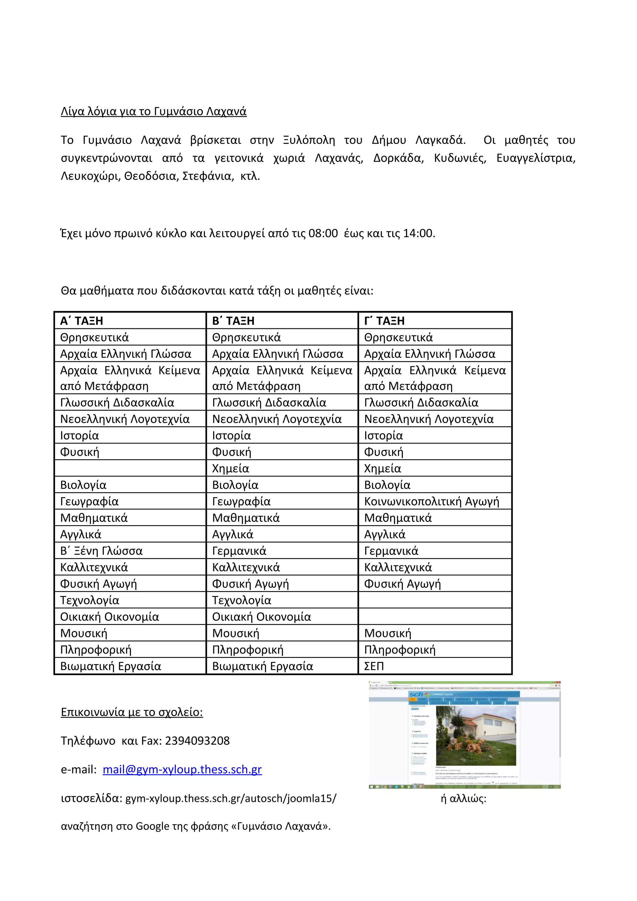 Λίγα λόγια για το Γυμνάσιο Λαχανά 
Το Γυμνάσιο Λαχανά βρίσκεται στην Ξυλόπολη του Δήμου Λαγκαδά. Οι μαθητές του 
συγκεντρώνονται από τα γειτονικά χωριά Λαχανάς, Δορκάδα, Κυδωνιές, Ευαγγελίστρια, 
Λευκοχώρι, Θεοδόσια, Στεφάνια, κτλ. 
Έχει μόνο πρωινό κύκλο και λειτουργεί από τις 08:00 έως και τις 14:00. 
Θα μαθήματα που διδάσκονται κατά τάξη οι μαθητές είναι: 
Α΄ ΤΑΞΗ Β΄ ΤΑΞΗ Γ΄ ΤΑΞΗ 
Θρησκευτικά Θρησκευτικά Θρησκευτικά 
Αρχαία Ελληνική Γλώσσα Αρχαία Ελληνική Γλώσσα Αρχαία Ελληνική Γλώσσα 
Αρχαία Ελληνικά Κείμενα 
Αρχαία Ελληνικά Κείμενα 
από Μετάφραση 
από Μετάφραση 
Αρχαία Ελληνικά Κείμενα 
από Μετάφραση 
Γλωσσική Διδασκαλία Γλωσσική Διδασκαλία Γλωσσική Διδασκαλία 
Νεοελληνική Λογοτεχνία Νεοελληνική Λογοτεχνία Νεοελληνική Λογοτεχνία 
Ιστορία Ιστορία Ιστορία 
Φυσική Φυσική Φυσική 
Χημεία Χημεία 
Βιολογία Βιολογία Βιολογία 
Γεωγραφία Γεωγραφία Κοινωνικοπολιτική Αγωγή 
Μαθηματικά Μαθηματικά Μαθηματικά 
Αγγλικά Αγγλικά Αγγλικά 
Β΄ Ξένη Γλώσσα Γερμανικά Γερμανικά 
Καλλιτεχνικά Καλλιτεχνικά Καλλιτεχνικά 
Φυσική Αγωγή Φυσική Αγωγή Φυσική Αγωγή 
Τεχνολογία Τεχνολογία 
Οικιακή Οικονομία Οικιακή Οικονομία 
Μουσική Μουσική Μουσική 
Πληροφορική Πληροφορική Πληροφορική 
Βιωματική Εργασία Βιωματική Εργασία ΣΕΠ 
Επικοινωνία με το σχολείο: 
Τηλέφωνο και Fax: 2394093208 
e-mail: mail@gym-xyloup.thess.sch.gr 
ιστοσελίδα: gym-xyloup.thess.sch.gr/autosch/joomla15/ ή αλλιώς: 
αναζήτηση στο Google της φράσης «Γυμνάσιο Λαχανά». 
 