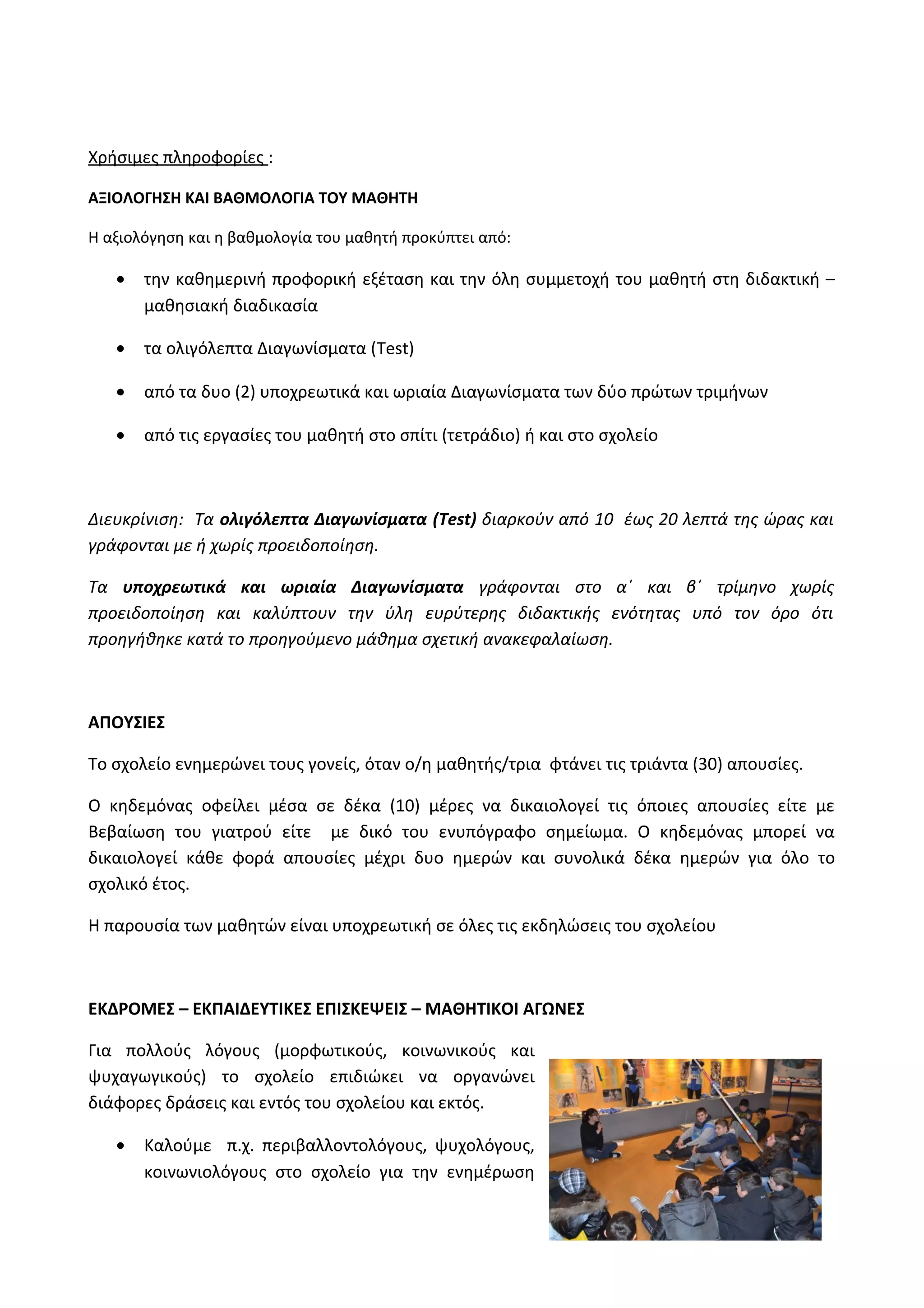 Χρήσιμες πληροφορίες : 
ΑΞΙΟΛΟΓΗΣΗ ΚΑΙ ΒΑΘΜΟΛΟΓΙΑ ΤΟΥ ΜΑΘΗΤΗ 
Η αξιολόγηση και η βαθμολογία του μαθητή προκύπτει από: 
· την καθημερινή προφορική εξέταση και την όλη συμμετοχή του μαθητή στη διδακτική – 
μαθησιακή διαδικασία 
· τα ολιγόλεπτα Διαγωνίσματα (Test) 
· από τα δυο (2) υποχρεωτικά και ωριαία Διαγωνίσματα των δύο πρώτων τριμήνων 
· από τις εργασίες του μαθητή στο σπίτι (τετράδιο) ή και στο σχολείο 
Διευκρίνιση: Τα ολιγόλεπτα Διαγωνίσματα (Test) διαρκούν από 10 έως 20 λεπτά της ώρας και 
γράφονται με ή χωρίς προειδοποίηση. 
Τα υποχρεωτικά και ωριαία Διαγωνίσματα γράφονται στο α΄ και β΄ τρίμηνο χωρίς 
προειδοποίηση και καλύπτουν την ύλη ευρύτερης διδακτικής ενότητας υπό τον όρο ότι 
προηγήθηκε κατά το προηγούμενο μάθημα σχετική ανακεφαλαίωση. 
ΑΠΟΥΣΙΕΣ 
Το σχολείο ενημερώνει τους γονείς, όταν ο/η μαθητής/τρια φτάνει τις τριάντα (30) απουσίες. 
Ο κηδεμόνας οφείλει μέσα σε δέκα (10) μέρες να δικαιολογεί τις όποιες απουσίες είτε με 
Βεβαίωση του γιατρού είτε με δικό του ενυπόγραφο σημείωμα. Ο κηδεμόνας μπορεί να 
δικαιολογεί κάθε φορά απουσίες μέχρι δυο ημερών και συνολικά δέκα ημερών για όλο το 
σχολικό έτος. 
Η παρουσία των μαθητών είναι υποχρεωτική σε όλες τις εκδηλώσεις του σχολείου 
ΕΚΔΡΟΜΕΣ – ΕΚΠΑΙΔΕΥΤΙΚΕΣ ΕΠΙΣΚΕΨΕΙΣ – ΜΑΘΗΤΙΚΟΙ ΑΓΩΝΕΣ 
Για πολλούς λόγους (μορφωτικούς, κοινωνικούς και 
ψυχαγωγικούς) το σχολείο επιδιώκει να οργανώνει 
διάφορες δράσεις και εντός του σχολείου και εκτός. 
· Καλούμε π.χ. περιβαλλοντολόγους, ψυχολόγους, 
κοινωνιολόγους στο σχολείο για την ενημέρωση 
 