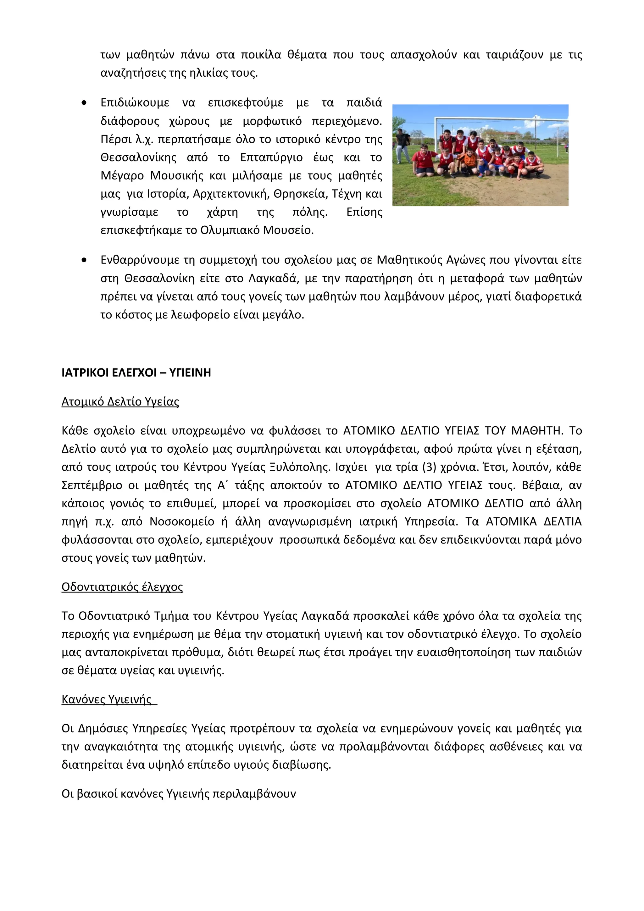 των μαθητών πάνω στα ποικίλα θέματα που τους απασχολούν και ταιριάζουν με τις 
αναζητήσεις της ηλικίας τους. 
· Επιδιώκουμε να επισκεφτούμε με τα παιδιά 
διάφορους χώρους με μορφωτικό περιεχόμενο. 
Πέρσι λ.χ. περπατήσαμε όλο το ιστορικό κέντρο της 
Θεσσαλονίκης από το Επταπύργιο έως και το 
Μέγαρο Μουσικής και μιλήσαμε με τους μαθητές 
μας για Ιστορία, Αρχιτεκτονική, Θρησκεία, Τέχνη και 
γνωρίσαμε το χάρτη της πόλης. Επίσης 
επισκεφτήκαμε το Ολυμπιακό Μουσείο. 
· Ενθαρρύνουμε τη συμμετοχή του σχολείου μας σε Μαθητικούς Αγώνες που γίνονται είτε 
στη Θεσσαλονίκη είτε στο Λαγκαδά, με την παρατήρηση ότι η μεταφορά των μαθητών 
πρέπει να γίνεται από τους γονείς των μαθητών που λαμβάνουν μέρος, γιατί διαφορετικά 
το κόστος με λεωφορείο είναι μεγάλο. 
ΙΑΤΡΙΚΟΙ ΕΛΕΓΧΟΙ – ΥΓΙΕΙΝΗ 
Ατομικό Δελτίο Υγείας 
Κάθε σχολείο είναι υποχρεωμένο να φυλάσσει το ΑΤΟΜΙΚΟ ΔΕΛΤΙΟ ΥΓΕΙΑΣ ΤΟΥ ΜΑΘΗΤΗ. Το 
Δελτίο αυτό για το σχολείο μας συμπληρώνεται και υπογράφεται, αφού πρώτα γίνει η εξέταση, 
από τους ιατρούς του Κέντρου Υγείας Ξυλόπολης. Ισχύει για τρία (3) χρόνια. Έτσι, λοιπόν, κάθε 
Σεπτέμβριο οι μαθητές της Α΄ τάξης αποκτούν το ΑΤΟΜΙΚΟ ΔΕΛΤΙΟ ΥΓΕΙΑΣ τους. Βέβαια, αν 
κάποιος γονιός το επιθυμεί, μπορεί να προσκομίσει στο σχολείο ΑΤΟΜΙΚΟ ΔΕΛΤΙΟ από άλλη 
πηγή π.χ. από Νοσοκομείο ή άλλη αναγνωρισμένη ιατρική Υπηρεσία. Τα ΑΤΟΜΙΚΑ ΔΕΛΤΙΑ 
φυλάσσονται στο σχολείο, εμπεριέχουν προσωπικά δεδομένα και δεν επιδεικνύονται παρά μόνο 
στους γονείς των μαθητών. 
Οδοντιατρικός έλεγχος 
Το Οδοντιατρικό Τμήμα του Κέντρου Υγείας Λαγκαδά προσκαλεί κάθε χρόνο όλα τα σχολεία της 
περιοχής για ενημέρωση με θέμα την στοματική υγιεινή και τον οδοντιατρικό έλεγχο. Το σχολείο 
μας ανταποκρίνεται πρόθυμα, διότι θεωρεί πως έτσι προάγει την ευαισθητοποίηση των παιδιών 
σε θέματα υγείας και υγιεινής. 
Κανόνες Υγιεινής 
Οι Δημόσιες Υπηρεσίες Υγείας προτρέπουν τα σχολεία να ενημερώνουν γονείς και μαθητές για 
την αναγκαιότητα της ατομικής υγιεινής, ώστε να προλαμβάνονται διάφορες ασθένειες και να 
διατηρείται ένα υψηλό επίπεδο υγιούς διαβίωσης. 
Οι βασικοί κανόνες Υγιεινής περιλαμβάνουν 
 