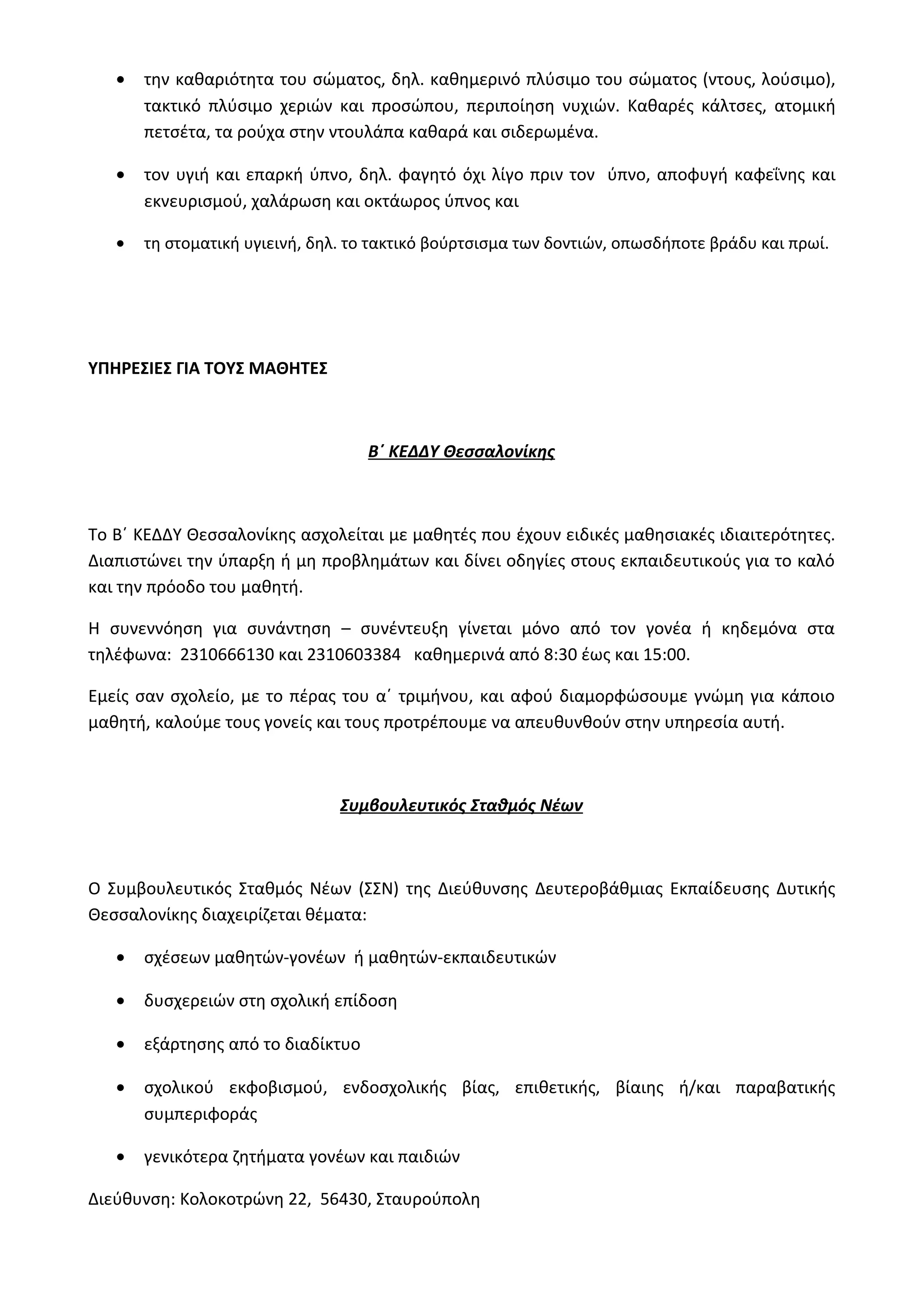 · την καθαριότητα του σώματος, δηλ. καθημερινό πλύσιμο του σώματος (ντους, λούσιμο), 
τακτικό πλύσιμο χεριών και προσώπου, περιποίηση νυχιών. Καθαρές κάλτσες, ατομική 
πετσέτα, τα ρούχα στην ντουλάπα καθαρά και σιδερωμένα. 
· τον υγιή και επαρκή ύπνο, δηλ. φαγητό όχι λίγο πριν τον ύπνο, αποφυγή καφεΐνης και 
εκνευρισμού, χαλάρωση και οκτάωρος ύπνος και 
· τη στοματική υγιεινή, δηλ. το τακτικό βούρτσισμα των δοντιών, οπωσδήποτε βράδυ και πρωί. 
ΥΠΗΡΕΣΙΕΣ ΓΙΑ ΤΟΥΣ ΜΑΘΗΤΕΣ 
Β΄ ΚΕΔΔΥ Θεσσαλονίκης 
Το Β΄ ΚΕΔΔΥ Θεσσαλονίκης ασχολείται με μαθητές που έχουν ειδικές μαθησιακές ιδιαιτερότητες. 
Διαπιστώνει την ύπαρξη ή μη προβλημάτων και δίνει οδηγίες στους εκπαιδευτικούς για το καλό 
και την πρόοδο του μαθητή. 
Η συνεννόηση για συνάντηση – συνέντευξη γίνεται μόνο από τον γονέα ή κηδεμόνα στα 
τηλέφωνα: 2310666130 και 2310603384 καθημερινά από 8:30 έως και 15:00. 
Εμείς σαν σχολείο, με το πέρας του α΄ τριμήνου, και αφού διαμορφώσουμε γνώμη για κάποιο 
μαθητή, καλούμε τους γονείς και τους προτρέπουμε να απευθυνθούν στην υπηρεσία αυτή. 
Συμβουλευτικός Σταθμός Νέων 
Ο Συμβουλευτικός Σταθμός Νέων (ΣΣΝ) της Διεύθυνσης Δευτεροβάθμιας Εκπαίδευσης Δυτικής 
Θεσσαλονίκης διαχειρίζεται θέματα: 
· σχέσεων μαθητών-γονέων ή μαθητών-εκπαιδευτικών 
· δυσχερειών στη σχολική επίδοση 
· εξάρτησης από το διαδίκτυο 
· σχολικού εκφοβισμού, ενδοσχολικής βίας, επιθετικής, βίαιης ή/και παραβατικής 
συμπεριφοράς 
· γενικότερα ζητήματα γονέων και παιδιών 
Διεύθυνση: Κολοκοτρώνη 22, 56430, Σταυρούπολη 
 