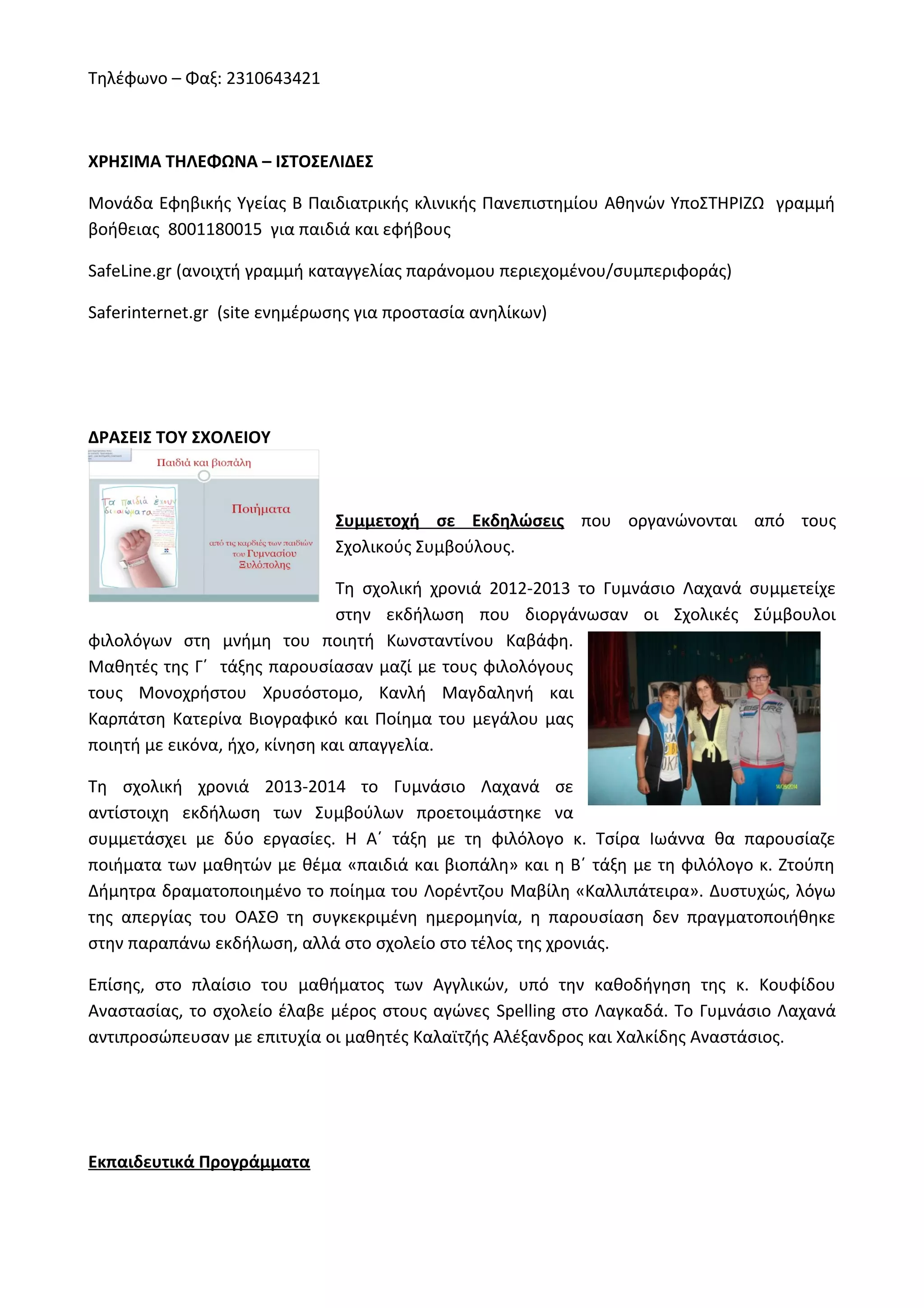 Τηλέφωνο – Φαξ: 2310643421 
ΧΡΗΣΙΜΑ ΤΗΛΕΦΩΝΑ – ΙΣΤΟΣΕΛΙΔΕΣ 
Μονάδα Εφηβικής Υγείας Β Παιδιατρικής κλινικής Πανεπιστημίου Αθηνών ΥποΣΤΗΡΙΖΩ γραμμή 
βοήθειας 8001180015 για παιδιά και εφήβους 
SafeLine.gr (ανοιχτή γραμμή καταγγελίας παράνομου περιεχομένου/συμπεριφοράς) 
Saferinternet.gr (site ενημέρωσης για προστασία ανηλίκων) 
ΔΡΑΣΕΙΣ ΤΟΥ ΣΧΟΛΕΙΟΥ 
Συμμετοχή σε Εκδηλώσεις που οργανώνονται από τους 
Σχολικούς Συμβούλους. 
Τη σχολική χρονιά 2012-2013 το Γυμνάσιο Λαχανά συμμετείχε 
στην εκδήλωση που διοργάνωσαν οι Σχολικές Σύμβουλοι 
φιλολόγων στη μνήμη του ποιητή Κωνσταντίνου Καβάφη. 
Μαθητές της Γ΄ τάξης παρουσίασαν μαζί με τους φιλολόγους 
τους Μονοχρήστου Χρυσόστομο, Κανλή Μαγδαληνή και 
Καρπάτση Κατερίνα Βιογραφικό και Ποίημα του μεγάλου μας 
ποιητή με εικόνα, ήχο, κίνηση και απαγγελία. 
Τη σχολική χρονιά 2013-2014 το Γυμνάσιο Λαχανά σε 
αντίστοιχη εκδήλωση των Συμβούλων προετοιμάστηκε να 
συμμετάσχει με δύο εργασίες. Η Α΄ τάξη με τη φιλόλογο κ. Τσίρα Ιωάννα θα παρουσίαζε 
ποιήματα των μαθητών με θέμα «παιδιά και βιοπάλη» και η Β΄ τάξη με τη φιλόλογο κ. Ζτούπη 
Δήμητρα δραματοποιημένο το ποίημα του Λορέντζου Μαβίλη «Καλλιπάτειρα». Δυστυχώς, λόγω 
της απεργίας του ΟΑΣΘ τη συγκεκριμένη ημερομηνία, η παρουσίαση δεν πραγματοποιήθηκε 
στην παραπάνω εκδήλωση, αλλά στο σχολείο στο τέλος της χρονιάς. 
Επίσης, στο πλαίσιο του μαθήματος των Αγγλικών, υπό την καθοδήγηση της κ. Κουφίδου 
Αναστασίας, το σχολείο έλαβε μέρος στους αγώνες Spelling στο Λαγκαδά. Το Γυμνάσιο Λαχανά 
αντιπροσώπευσαν με επιτυχία οι μαθητές Καλαϊτζής Αλέξανδρος και Χαλκίδης Αναστάσιος. 
Εκπαιδευτικά Προγράμματα 
 