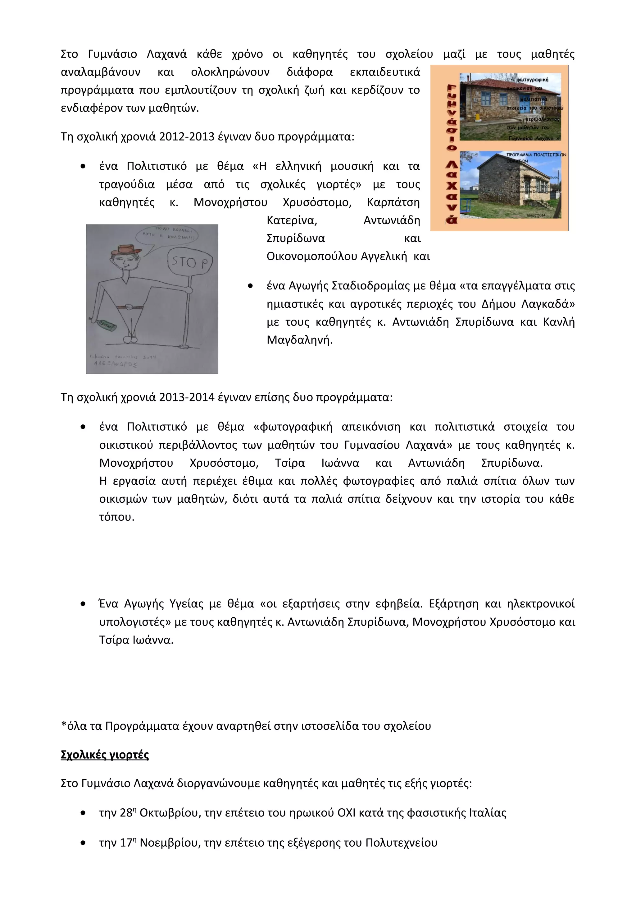 Στο Γυμνάσιο Λαχανά κάθε χρόνο οι καθηγητές του σχολείου μαζί με τους μαθητές 
αναλαμβάνουν και ολοκληρώνουν διάφορα εκπαιδευτικά 
προγράμματα που εμπλουτίζουν τη σχολική ζωή και κερδίζουν το 
ενδιαφέρον των μαθητών. 
Τη σχολική χρονιά 2012-2013 έγιναν δυο προγράμματα: 
· ένα Πολιτιστικό με θέμα «Η ελληνική μουσική και τα 
τραγούδια μέσα από τις σχολικές γιορτές» με τους 
καθηγητές κ. Μονοχρήστου Χρυσόστομο, Καρπάτση 
Κατερίνα, Αντωνιάδη 
Σπυρίδωνα και 
Οικονομοπούλου Αγγελική και 
· ένα Αγωγής Σταδιοδρομίας με θέμα «τα επαγγέλματα στις 
ημιαστικές και αγροτικές περιοχές του Δήμου Λαγκαδά» 
με τους καθηγητές κ. Αντωνιάδη Σπυρίδωνα και Κανλή 
Μαγδαληνή. 
Τη σχολική χρονιά 2013-2014 έγιναν επίσης δυο προγράμματα: 
· ένα Πολιτιστικό με θέμα «φωτογραφική απεικόνιση και πολιτιστικά στοιχεία του 
οικιστικού περιβάλλοντος των μαθητών του Γυμνασίου Λαχανά» με τους καθηγητές κ. 
Μονοχρήστου Χρυσόστομο, Τσίρα Ιωάννα και Αντωνιάδη Σπυρίδωνα. 
Η εργασία αυτή περιέχει έθιμα και πολλές φωτογραφίες από παλιά σπίτια όλων των 
οικισμών των μαθητών, διότι αυτά τα παλιά σπίτια δείχνουν και την ιστορία του κάθε 
τόπου. 
· Ένα Αγωγής Υγείας με θέμα «οι εξαρτήσεις στην εφηβεία. Εξάρτηση και ηλεκτρονικοί 
υπολογιστές» με τους καθηγητές κ. Αντωνιάδη Σπυρίδωνα, Μονοχρήστου Χρυσόστομο και 
Τσίρα Ιωάννα. 
*όλα τα Προγράμματα έχουν αναρτηθεί στην ιστοσελίδα του σχολείου 
Σχολικές γιορτές 
Στο Γυμνάσιο Λαχανά διοργανώνουμε καθηγητές και μαθητές τις εξής γιορτές: 
· την 28η Οκτωβρίου, την επέτειο του ηρωικού ΟΧΙ κατά της φασιστικής Ιταλίας 
· την 17η Νοεμβρίου, την επέτειο της εξέγερσης του Πολυτεχνείου 
 