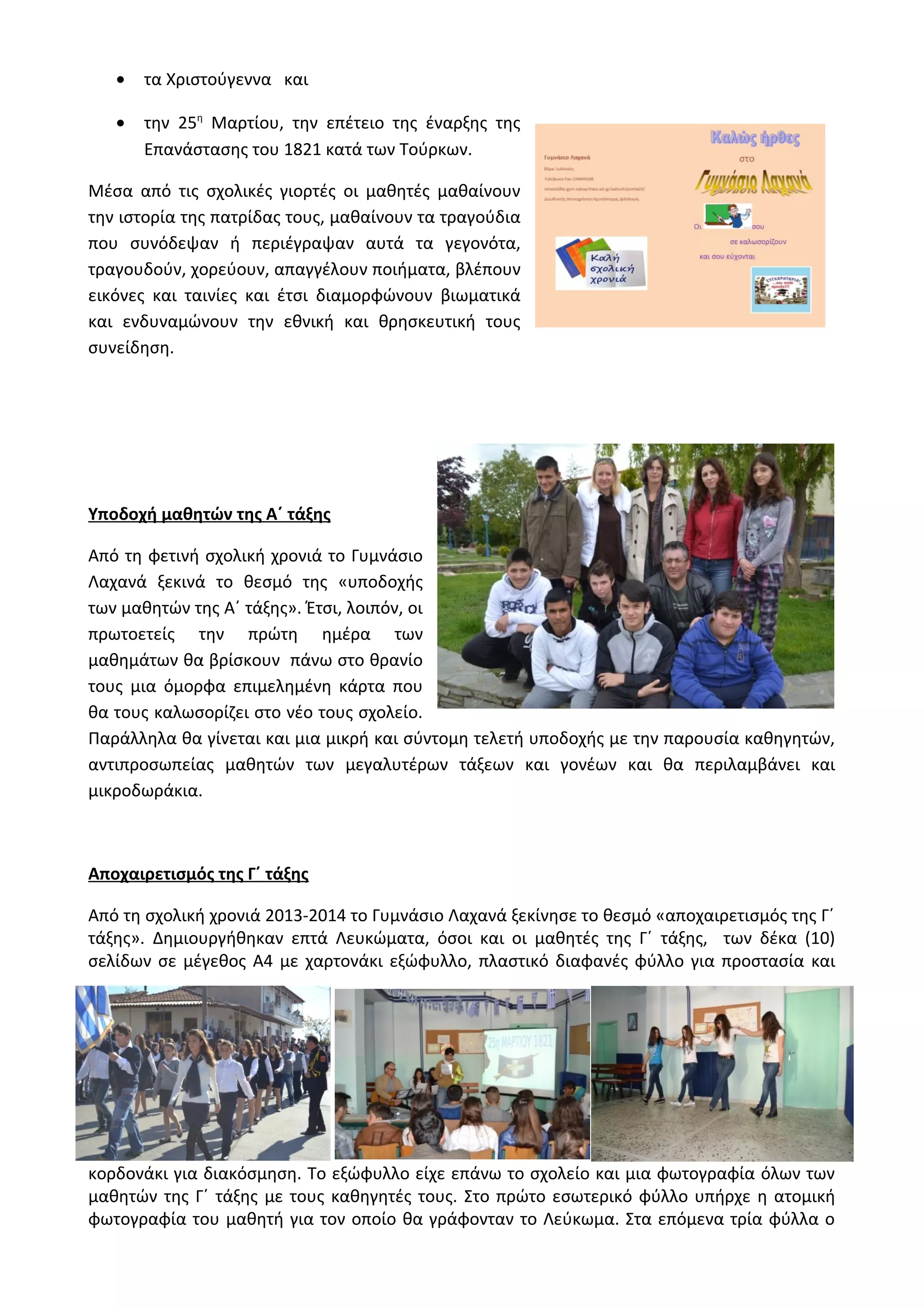 · τα Χριστούγεννα και 
· την 25η Μαρτίου, την επέτειο της έναρξης της 
Επανάστασης του 1821 κατά των Τούρκων. 
Μέσα από τις σχολικές γιορτές οι μαθητές μαθαίνουν 
την ιστορία της πατρίδας τους, μαθαίνουν τα τραγούδια 
που συνόδεψαν ή περιέγραψαν αυτά τα γεγονότα, 
τραγουδούν, χορεύουν, απαγγέλουν ποιήματα, βλέπουν 
εικόνες και ταινίες και έτσι διαμορφώνουν βιωματικά 
και ενδυναμώνουν την εθνική και θρησκευτική τους 
συνείδηση. 
Υποδοχή μαθητών της Α΄ τάξης 
Από τη φετινή σχολική χρονιά το Γυμνάσιο 
Λαχανά ξεκινά το θεσμό της «υποδοχής 
των μαθητών της Α΄ τάξης». Έτσι, λοιπόν, οι 
πρωτοετείς την πρώτη ημέρα των 
μαθημάτων θα βρίσκουν πάνω στο θρανίο 
τους μια όμορφα επιμελημένη κάρτα που 
θα τους καλωσορίζει στο νέο τους σχολείο. 
Παράλληλα θα γίνεται και μια μικρή και σύντομη τελετή υποδοχής με την παρουσία καθηγητών, 
αντιπροσωπείας μαθητών των μεγαλυτέρων τάξεων και γονέων και θα περιλαμβάνει και 
μικροδωράκια. 
Αποχαιρετισμός της Γ΄ τάξης 
Από τη σχολική χρονιά 2013-2014 το Γυμνάσιο Λαχανά ξεκίνησε το θεσμό «αποχαιρετισμός της Γ΄ 
τάξης». Δημιουργήθηκαν επτά Λευκώματα, όσοι και οι μαθητές της Γ΄ τάξης, των δέκα (10) 
σελίδων σε μέγεθος Α4 με χαρτονάκι εξώφυλλο, πλαστικό διαφανές φύλλο για προστασία και 
κορδονάκι για διακόσμηση. Το εξώφυλλο είχε επάνω το σχολείο και μια φωτογραφία όλων των 
μαθητών της Γ΄ τάξης με τους καθηγητές τους. Στο πρώτο εσωτερικό φύλλο υπήρχε η ατομική 
φωτογραφία του μαθητή για τον οποίο θα γράφονταν το Λεύκωμα. Στα επόμενα τρία φύλλα ο 
 